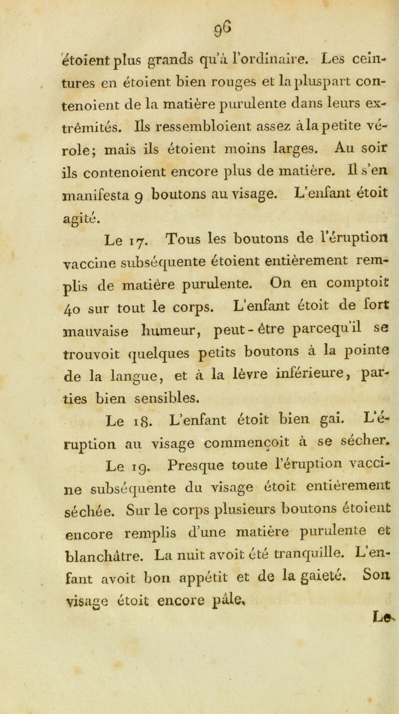 9g étoient plus grands quà l’ordinaire. Les cein- tures en étoient bien ronges et lapluspart con- tenoient de la matière purulente dans leurs ex- trémités. Ils ressembloient assez àlapetite vé- role; mais ils étoient moins larges. Au soir ils contenoient encore plus de matière. Il s’en manifesta 9 boutons au visage. L’enfant étoit agité. Le 17. Tous les boutons de l’éruption vaccine subséquente étoient entièrement rem- plis de matière purulente. On en comptoit 40 sur tout le corps. L’enfant étoit de fort mauvaise humeur, peut-être parcequil se trouvoit quelques petits boutons à la pointe de la langue, et à la lèvre inferieure, par- ties bien sensibles. Le 18. L’enfant étoit bien gai. L’é- ruption au visage commençoit à se secher. Le ig. Presque toute l’éruption vacci- ne subséquente du visage étoit entièrement séchée. Sur le corps plusieurs boutons étoient encore remplis dune matière purulente et blanchâtre. La nuit avoit été tranquille. L’en- fant avoit bon appétit et de la gaieté. S011 visage étoit encore pâle* Le^