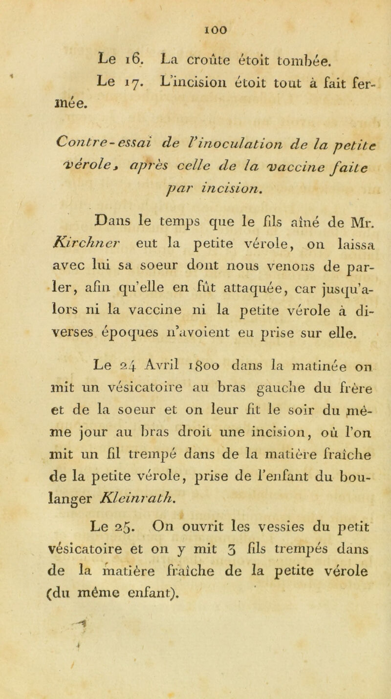 Le 16. La croûte étoit tombée. Le 17. L’incision étoit tout à fait fer- mée. Contr e- essai de Vinoculation de la petite 'vérole, après celle de la 'vaccine faite par incision. Dans le temps que le fils aîné de Mr. Kirchner eut la petite vérole, on laissa avec lui sa soeur dont nous venons de par- ler, afin quelle en fût attaquée, car jusqu’a- lors ni la vaccine ni la petite vérole à di- verses époques n’avoient eu prise sur elle. Le 24 Avril 1800 dans la matinée on mit un vésicatoire au bras gauche du frère et de la soeur et on leur fit le soir du mê- me jour au liras droit une incision, où l’on mit un fil trempé dans de la matière fraîche de la petite vérole, prise de l’enfant du bou- langer Kleinrath. Le 25. On ouvrit les vessies du petit vésicatoire et on y mit 3 fils trempés dans de la matière fraîche de la petite vérole (du même enfant).