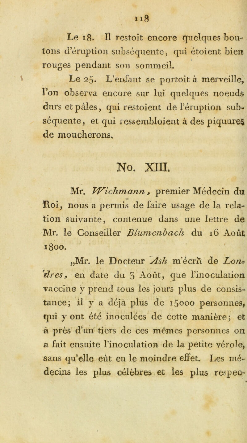 Le 18. Il restoit encore quelques bou- tons d’éruption subséquente, qui étoient bien rouges pendant son sommeil. Le 25* L’enfant se portoit à merveille, l’on observa encore sur lui quelques noeuds durs et pales, qui restoient de l’éruption sub- séquente, et qui ressemblaient à des piquures de moucherons. No. XHL Mr. TVichmcinn, premier Médecin dut Roi, nous a permis de faire usage de la rela- tion suivante, contenue dans une lettre de Mr. le Conseiller Blumenbach du 16 Août 1800. „Mr. le Docteur Ash m’écrit de Lo?i- rlres* en date du 5 Août, que l’inoculation vaccine y prend tous les jours plus de consis- tance; il y a déjà plus de 15000 personnes, qui y ont été inoculées de cette manière; et à près d’un tiers de ces mêmes personnes on a fait ensuite l’inoculation de la petite vérole, sans qu’elle eût eu le moindre effet. Les mé- decins les plus célèbres et les plus respec-