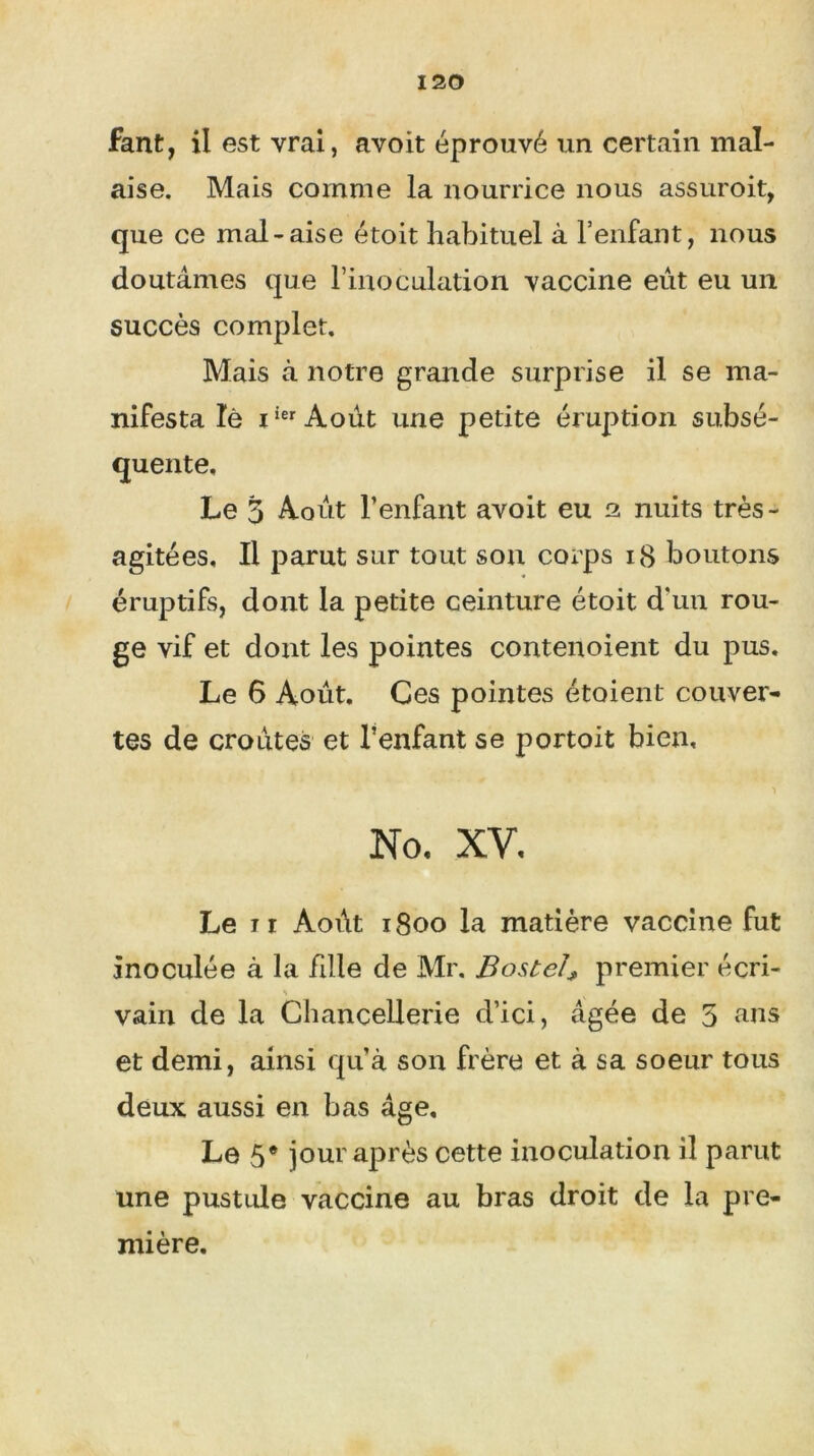 fant, il est vrai, avoit éprouvé un certain mal- aise. Mais comme la nourrice nous assuroit, que ce mal-aise étoit habituel à l’enfant, nous doutâmes que l’inoculation vaccine eût eu un succès complet. Mais à notre grande surprise il se ma- nifesta lé iierAoût une petite éruption subsé- quente. Le 3 Août l’enfant avoit eu 2 nuits très- agitées. Il parut sur tout son corps 18 boutons éruptifs, dont la petite ceinture étoit d'un rou- ge vif et dont les pointes contenoient du pus. Le 6 Août. Ces pointes étoient couver- tes de croûtes et l’enfant se portoit bien, •> No. XV. Le ir Août 1800 la matière vaccine fut inoculée à la fille de Mr. Bostel* premier écri- > vain de la Chancellerie d’ici, âgée de 5 ans et demi, ainsi qu’à son frère et à sa soeur tous deux aussi en bas âge. Le 5e jour après cette inoculation il parut une pustule vaccine au bras droit de la pre- mière.