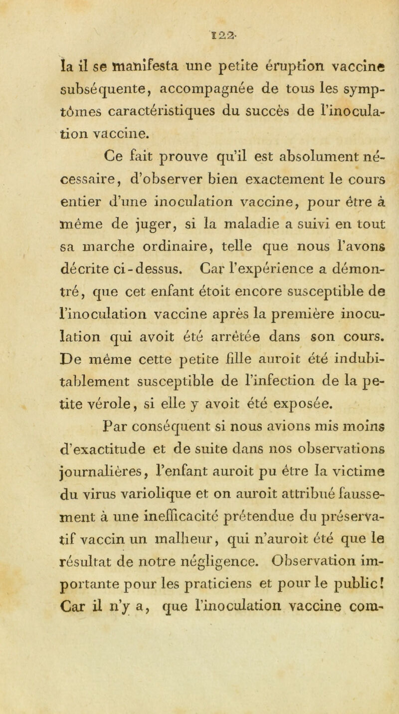 122- la il se manifesta une petite éruption vaccine subséquente, accompagnée de tous les symp- tômes caractéristiques du succès de l’inocula- tion vaccine. Ce fait prouve qu’il est absolument né- cessaire, d’observer bien exactement le cours entier d’une inoculation vaccine, pour être à même de juger, si la maladie a suivi en tout sa marche ordinaire, telle que nous l’avons décrite ci-dessus. Car l'expérience a démon- tré, que cet enfant étoit encore susceptible de l’inoculation vaccine après la première inocu- lation qui avoit été arrêtée dans son cours. De même cette petite fille auroit été indubi- tablement susceptible de l’infection de la pe- tite vérole, si elle y avoit été exposée. Par conséquent si nous avions mis moins d’exactitude et de suite dans nos observations journalières, l’enfant auroit pu être la victime du virus variolique et on auroit attribué fausse- ment à une inefficacité prétendue du préserva- tif vaccin un malheur, qui n’auroit été que le résultat de notre négligence. Observation im- portante pour les praticiens et pour le public! Car il n’y a, que l’inoculation vaccine com-