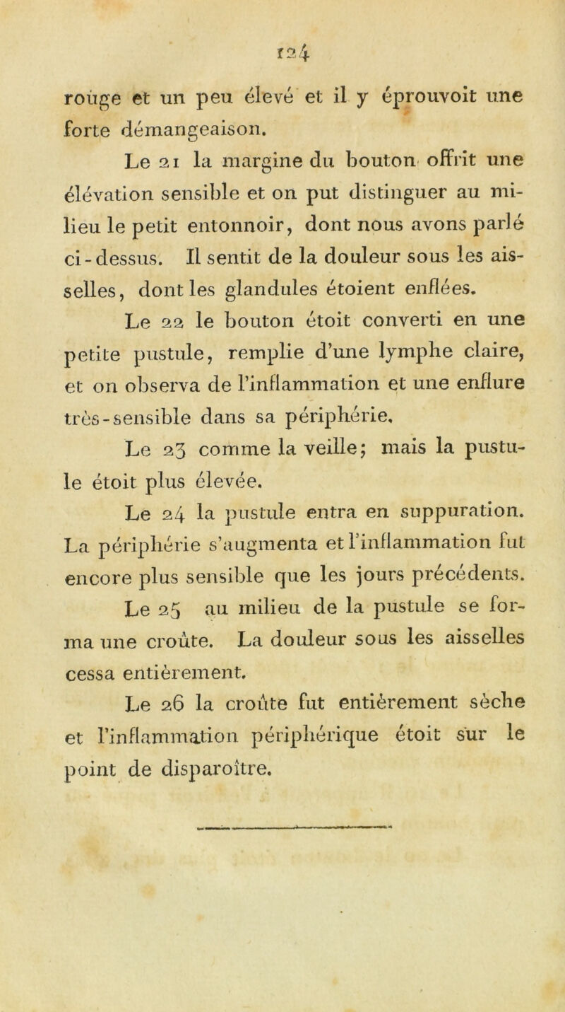 Î24 rouge et un peu élevé et il y éprouvoit une forte démangeaison. Le 21 la margine du bouton offrit une élévation sensible et on put distinguer au mi- lieu le petit entonnoir, dont nous avons parlé ci-dessus. Il sentit de la douleur sous les ais- selles, dont les glandules étoient enflées. Le 22 le bouton étoit converti en une petite pustule, remplie d’une lymphe claire, et on observa de l’inflammation et une enflure très-sensible dans sa périphérie. Le 23 comme la veille; mais la pustu- le étoit plus élevée. Le 24 la pustule entra en suppuration. La périphérie s’augmenta et l'inflammation fut encore plus sensible que les jours précédents. Le 25 au milieu de la pustule se for- ma une croûte. La douleur sous les aisselles cessa entièrement. Le 26 la croûte fut entièrement sèche et l’inflammation périphérique étoit sur le point de disparoître.