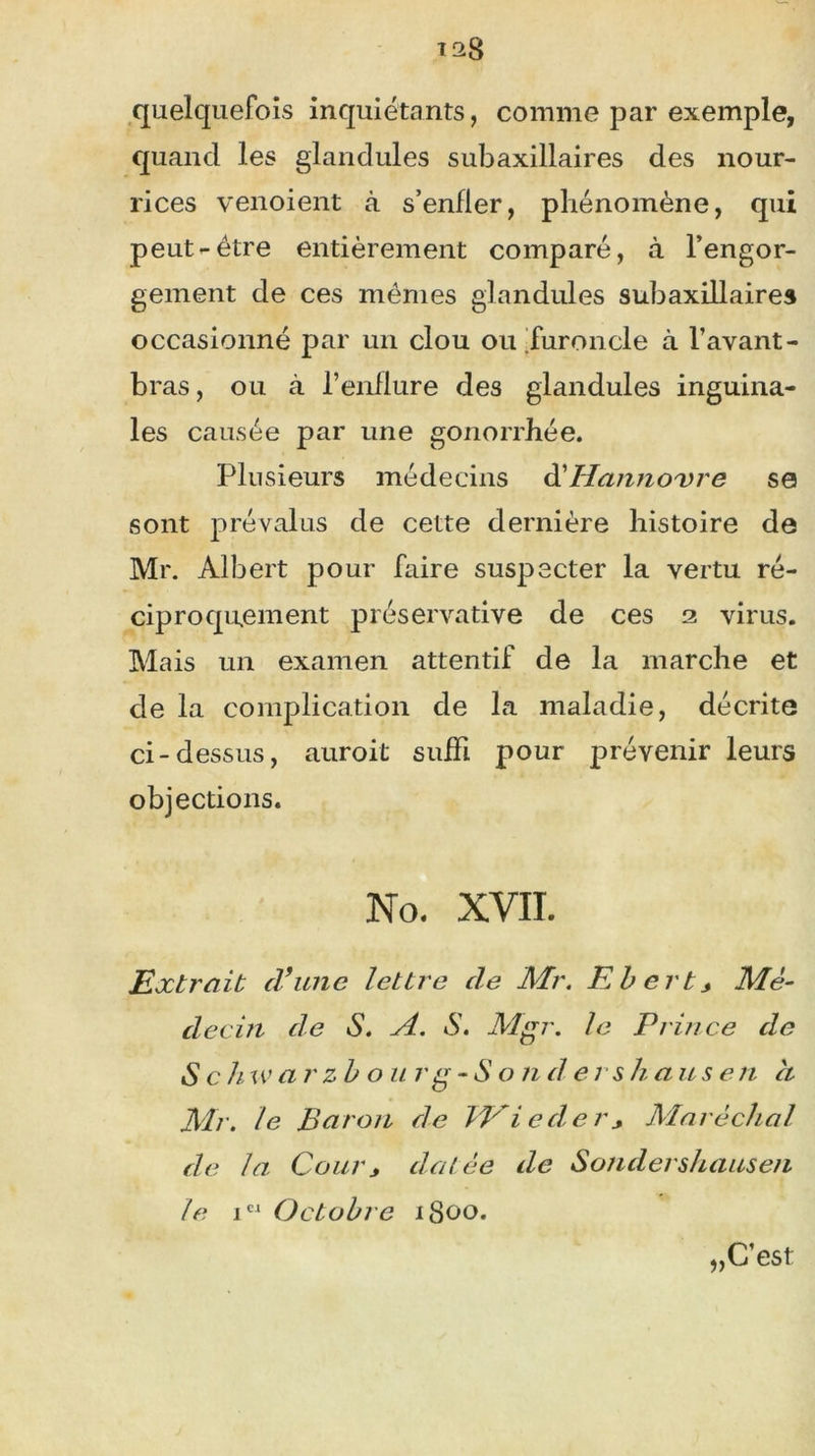 quelquefois inquiétants, comme par exemple, quand les glandules subaxillaires des nour- rices venoient à s’enfler, phénomène, qui peut-être entièrement comparé, à l’engor- gement de ces mêmes glandules subaxillaires occasionné par un clou ou furoncle à l’avant- bras, ou à l’enflure des glandules inguina- les causée par une gonorrhée. Plusieurs médecins d'Hanno'vre se sont prévalus de cette dernière histoire de Mr. Albert pour faire suspecter la vertu ré- ciproquement préservative de ces 2 virus. Mais un examen attentif de la marche et de la complication de la maladie, décrite ci-dessus, auroit suffi pour prévenir leurs objections. No. XVII. Extrait cl9une lettre cle Mr. Ebert* Mé- decin de S. A. S. Mgr. le Prince de S c h warzbo u r g -Sondées h a u s e 11 et Mr. le Baron de TVieder* Maréchal de la Cour y dat ée de Sondershausen le iCI Octobre 1800. „ C’est