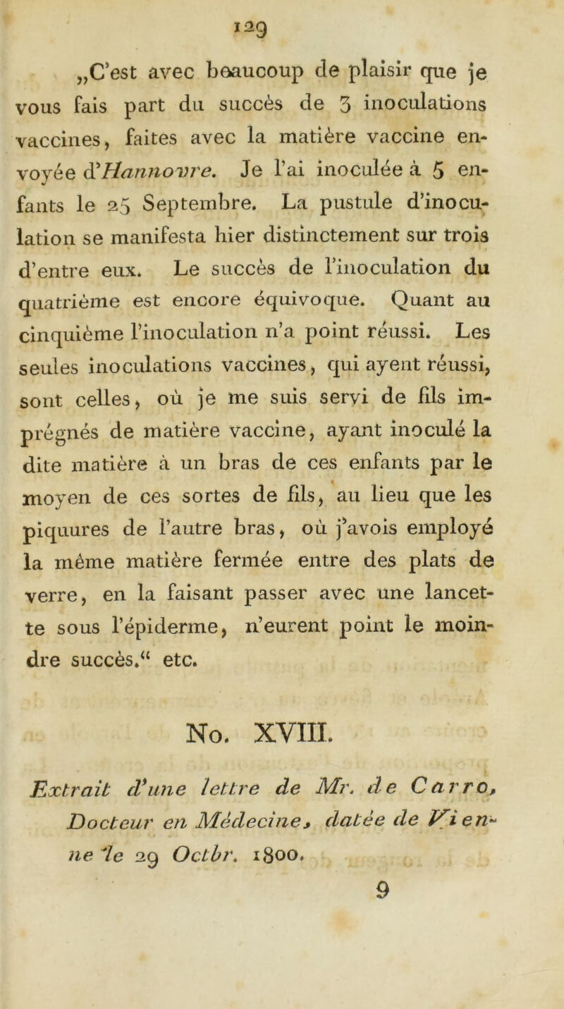 139 „C’est avec beaucoup de plaisir que je vous fais part du succès de 3 inoculations vaccines, faites avec la matière vaccine en- voyée d' Hannovre. Je l’ai inoculée à 5 en- fants le 35 Septembre. La pustule d’inocu- lation se manifesta hier distinctement sur trois d’entre eux. Le succès de l'inoculation du quatrième est encore équivoque. Quant au cinquième l’inoculation n’a point réussi. Les seules inoculations vaccines, qui ayent réussi, sont celles, où je me suis servi de fds im- prégnés de matière vaccine, ayant inoculé la dite matière à un bras de ces enfants par le moyen de ces sortes de fils, au lieu que les piquures de l’autre bras, où j’avois employé la même matière fermée entre des plats de verre, en la faisant passer avec une lancet- te sous l’épiderme, n’eurent point le moin- dre succès.“ etc. No. XVIII. Extrait cl*une lettre de Mr. de Carro, Docteur en Médecine, datée de Vien~ * o ne 7e 29 Octbr. 1800, 9