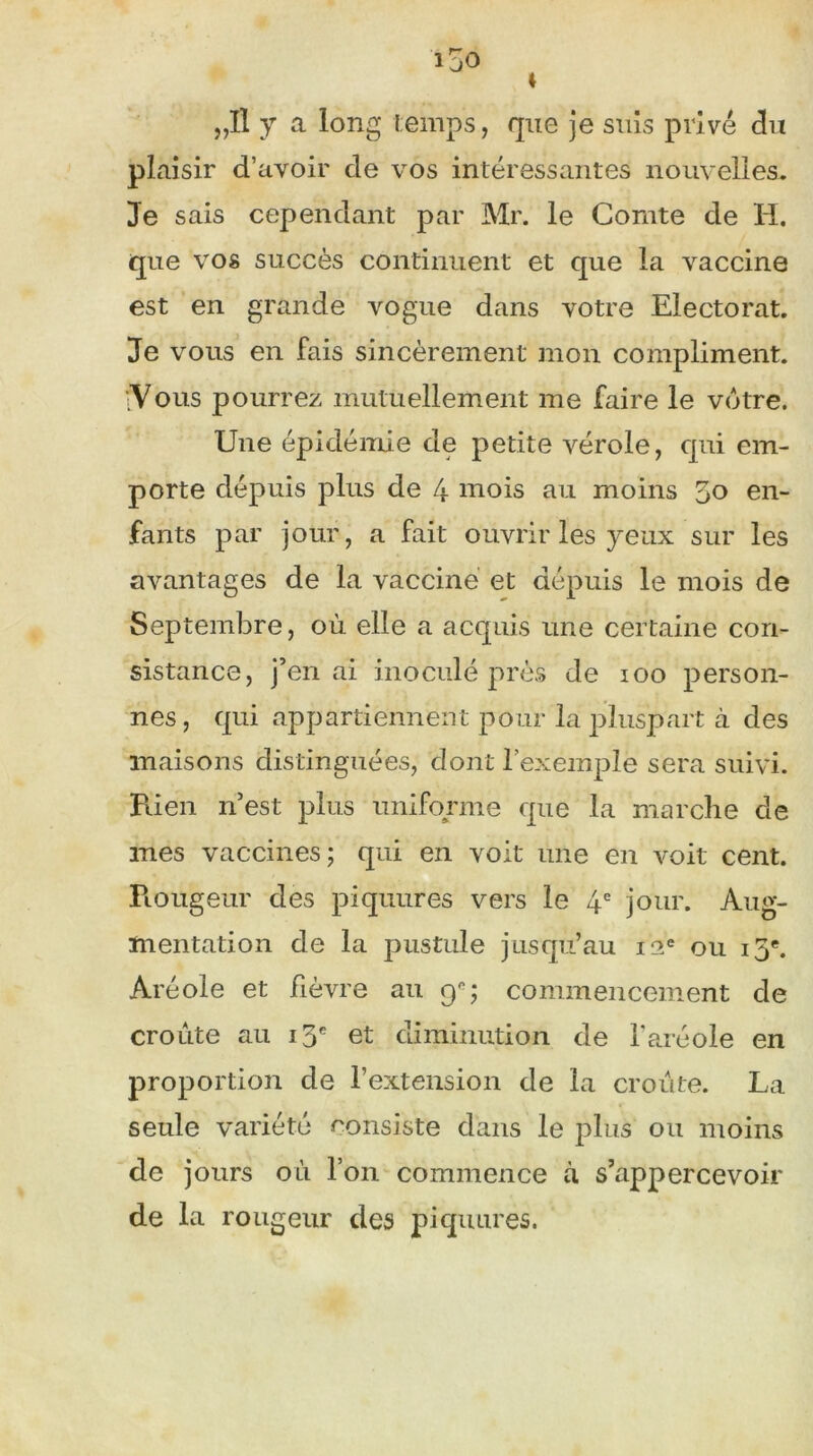 „Il y a long temps, que je suis privé du plaisir d’avoir de vos intéressantes nouvelles. Je sais cependant par Mr. le Comte de H. que vos succès continuent et que la vaccine est en grande vogue dans votre Electorat. Je vous en fais sincèrement mon compliment. fVous pourrez mutuellement me faire le votre. Une épidémie de petite vérole, qui em- porte dépuis plus de 4 mois au moins 50 en- fants par jour, a fait ouvrir les yeux sur les avantages de la vacciné et depuis le mois de Septembre, où elle a acquis une certaine con- sistance, j’en ai inoculé près de 100 person- nes, qui appartiennent pour la pluspart à des maisons distinguées, dont l’exemple sera suivi. Pden n’est plus uniforme que la marche de mes vaccines; qui en voit une en voit cent. Piougeur des piquures vers le 4e jour. Aug- mentation de la pustule jusqu’au 12e ou 13e. Aréole et fièvre au 90; commencement de croûte au 13e et diminution de l’aréole en proportion de l’extension de la croûte. La seule variété consiste dans le plus ou moins de jours où l’on commence à s’appercevoir de la rougeur des piquures.