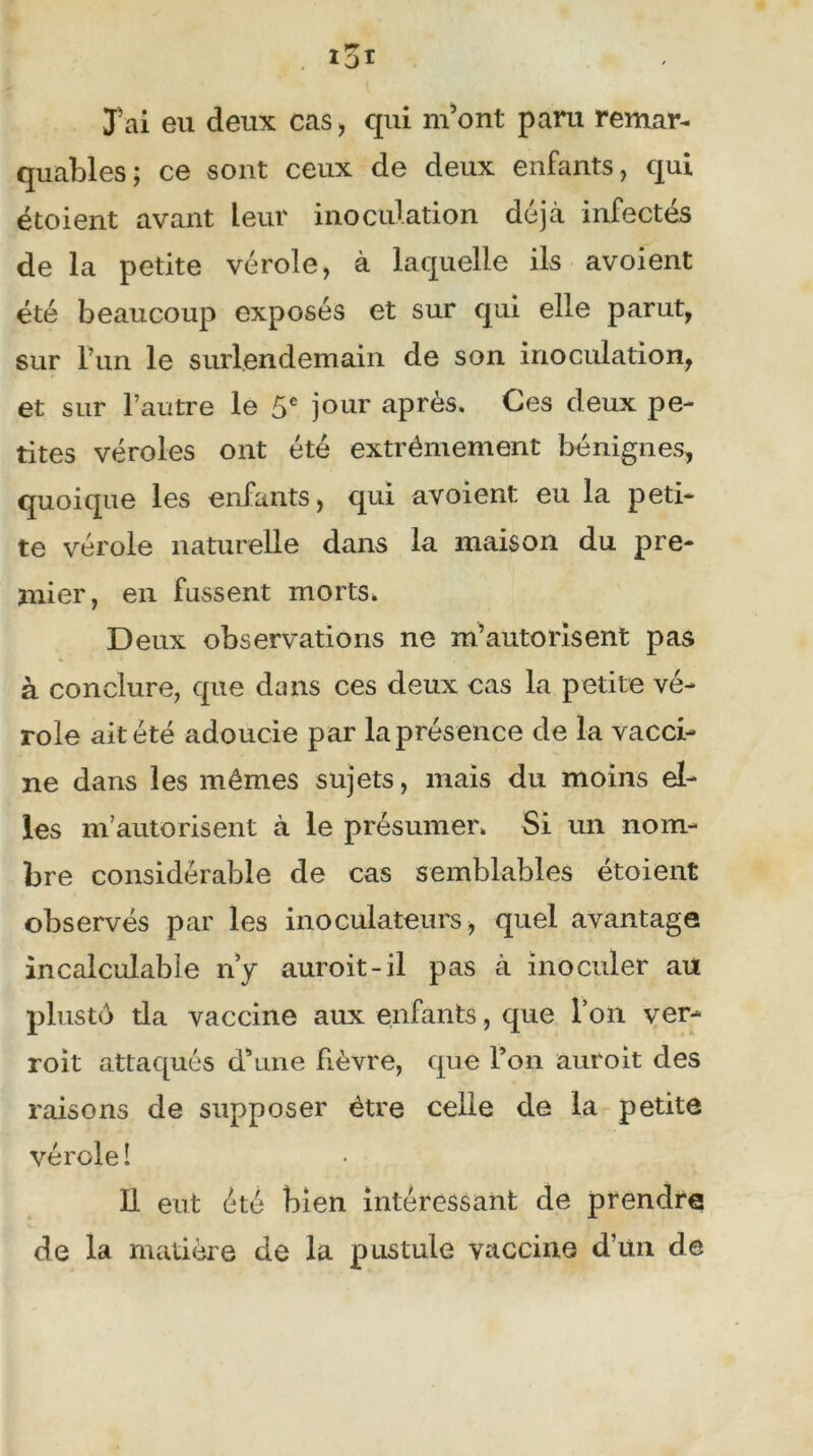 J'ai eu deux cas, qui m’ont paru remar- quables; ce sont ceux de deux enfants, qui étoient avant Leur inoculation déjà infectés de la petite vérole, à laquelle ils avoient été beaucoup exposés et sur qui elle parut, sur Fun le surlendemain de son inoculation, et sur l’autre le 5e jour après. Ces deux pe- tites véroles ont été extrêmement bénignes, quoique les enfants, qui avoient eu la peti- te vérole naturelle dans la maison du pre- mier, en fussent morts. Deux observations ne m’autorisent pas à conclure, que dans ces deux cas la petite vé- role ait été adoucie par la présence de la vacci- ne dans les mêmes sujets, mais du moins el- les m’autorisent à le présumer. Si un nom- bre considérable de cas semblables étoient observés par les inoculateurs, quel avantage incalculable n’y auroit-il pas à inoculer au plustô tla vaccine aux enfants, que l’on ver- roit attaqués d’une fièvre, que l’on auroit des raisons de supposer être celle de la petite vérole î 11 eut été bien intéressant de prendre de la matière de la pustule vaccine d’un de