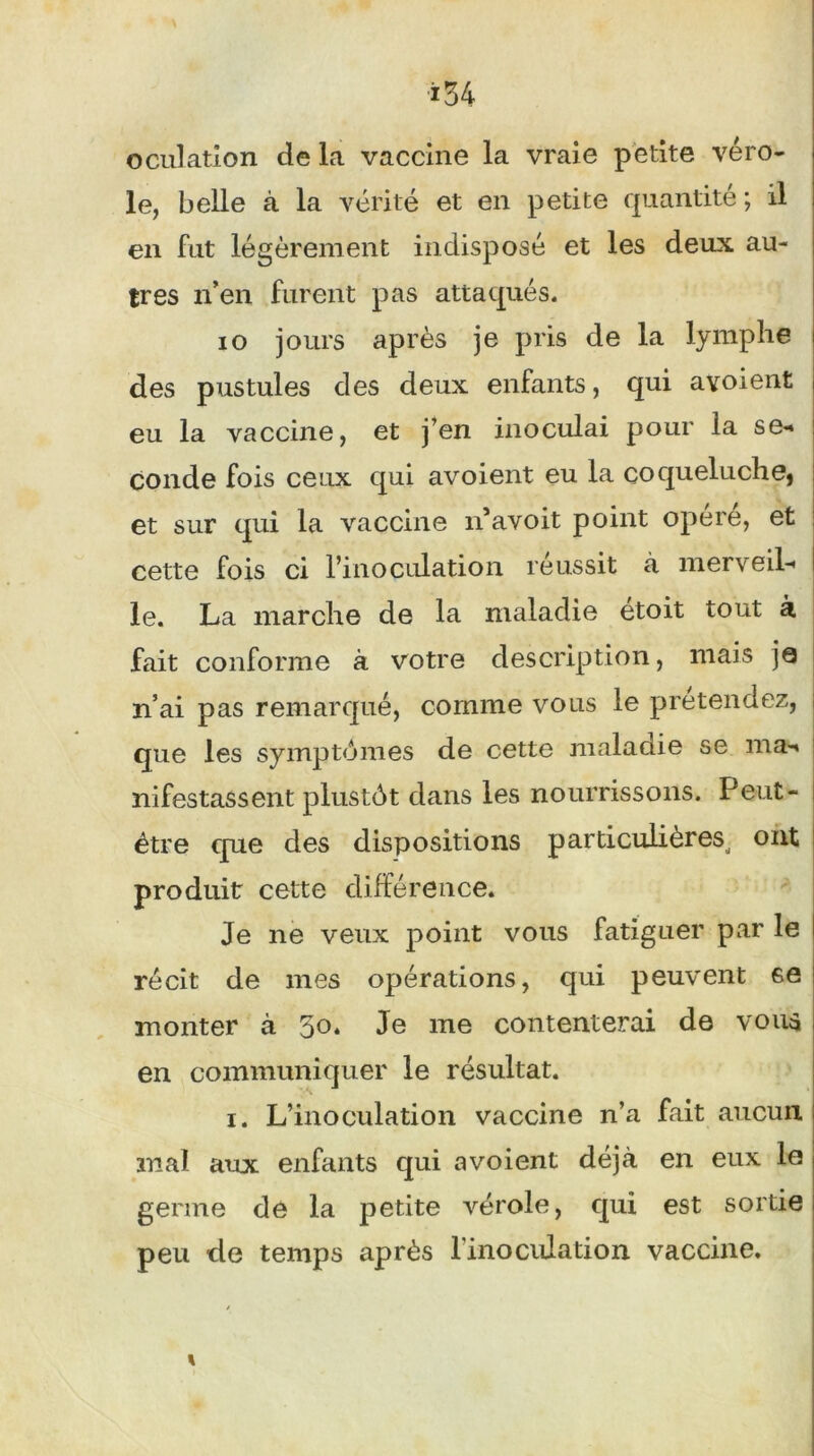 î34 oculation de la vaccine la vraie petite véro- le, belle à la vérité et en petite quantité ; il en fut légèrement indisposé et les deux au- tres n’en furent pas attaqués. io jours après je pris de la lymphe des pustules des deux enfants, qui avoient eu la vaccine, et j’en inoculai pour la se- conde fois ceux qui avoient eu la coqueluche, et sur qui la vaccine idavoit point opéré, et cette fois ci l’inoculation réussit à merveil- le. La marche de la maladie etoit tout à fait conforme à votre description, mais je n’ai pas remarqué, comme vous le prétendez, que les symptômes de cette maladie se ma- nifestassent plustôt dans les nourrissons. Peut- être que des dispositions particulières, ont produit cette différence. Je ne veux point vous fatiguer par le récit de mes opérations, qui peuvent 6e monter à 50. Je me contenterai de voua en communiquer le résultat. i. L’inoculation vaccine n’a fait aucun mal aux enfants qui avoient déjà en eux le germe de la petite vérole, qui est sortie peu de temps après l'inoculation vaccine.