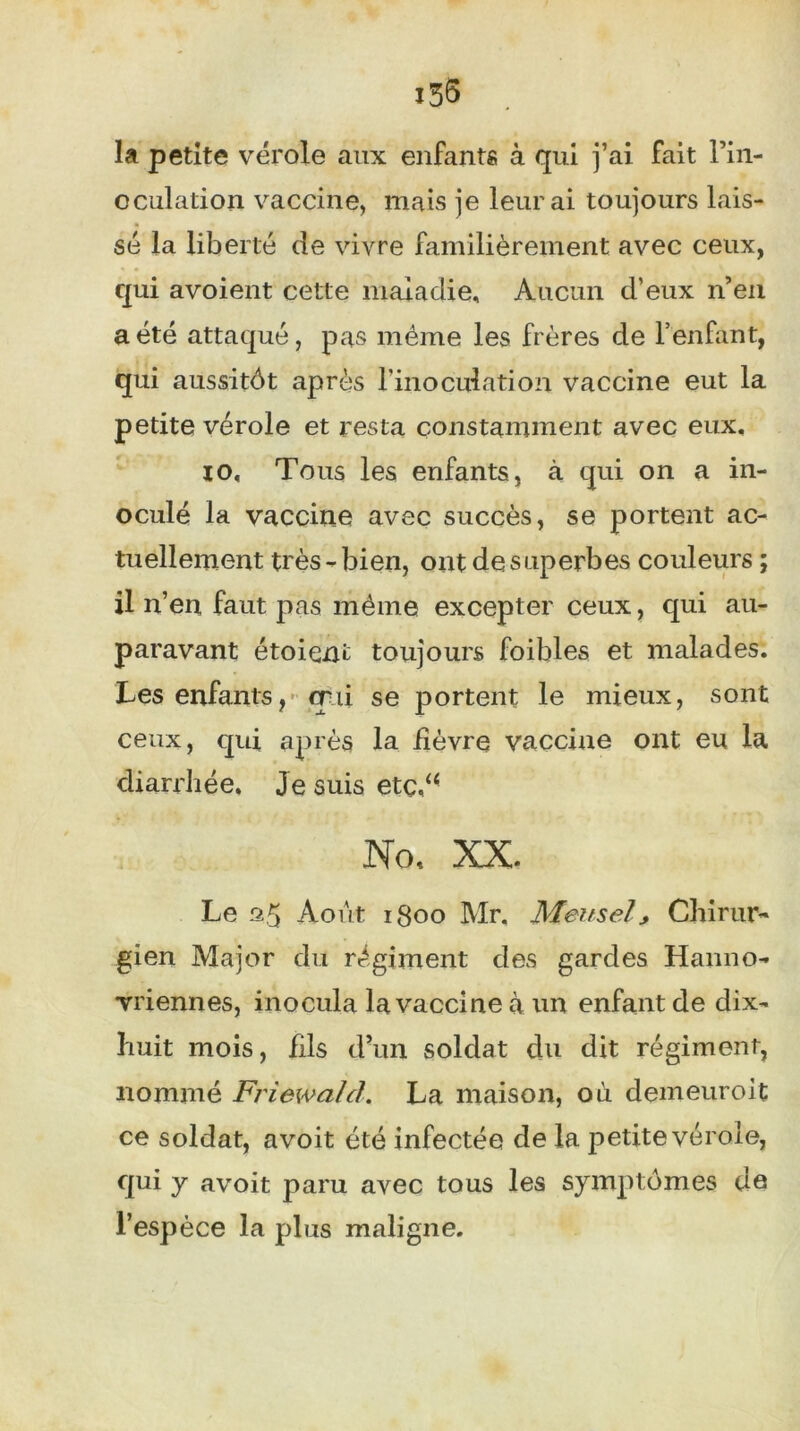 i55 la petite vérole aux enfants à qui j’ai fait l’in- oculation vaccine, mais je leur ai toujours lais- sé la liberté de vivre familièrement avec ceux, qui avoient cette maladie. Aucun d’eux n’en a été attaqué, pas même les frères de l’enfant, qui aussitôt après l'inoculation vaccine eut la petite vérole et resta constamment avec eux, io. Tous les enfants, à qui on a in- oculé la vaccine avec succès, se portent ac- tuellement très - bien, ont de superbes couleurs ; il n’en faut pas même excepter ceux, qui au- paravant étaient toujours foibles et malades. Les enfants, qui se portent le mieux, sont ceux, qui après la fièvre vaccine ont eu la diarrhée. Je suis etç,u No, XX. Le a 5 Août igoo Mr. Meusel * Chirur- gien Major du régiment des gardes Hanno- vriennes, inocula la vaccine à un enfant de dix- huit mois, fils d’un soldat du dit régiment, nommé Friewa/cl. La maison, où demeuroit ce soldat, avoit été infectée de la petite vérole, qui y avoit paru avec tous les symptômes de l’espèce la plus maligne.