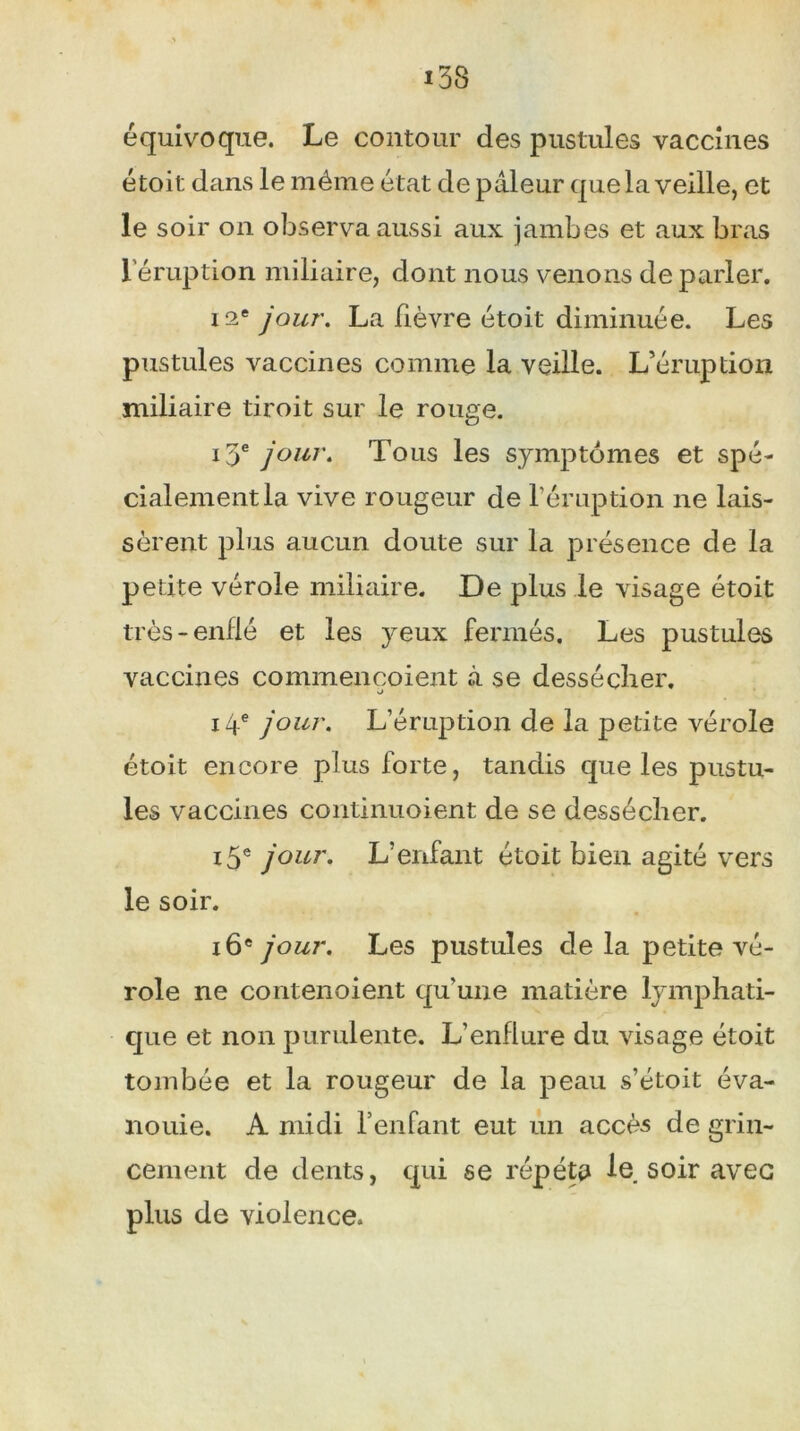 équivoque. Le contour des pustules vaccines étoit dans le même état de pâleur que la veille, et le soir on observa aussi aux jambes et aux bras l'éruption miliaire, dont nous venons de parler. 12e jour. La fièvre étoit diminuée. Les pustules vaccines comme la veille. L’éruption miliaire tiroit sur le rouge. 13e jour. Tous les symptômes et spé- cialement la vive rougeur de l'éruption ne lais- sèrent plus aucun doute sur la présence de la petite vérole miliaire. De plus le visage étoit très-enflé et les yeux fermés. Les pustules vaccines commençoient à se dessécher. 14e jour. L’éruption de la petite vérole étoit encore plus forte, tandis que les pustu- les vaccines continuoient de se dessécher. 15e jour. L’enfant étoit bien agité vers le soir. 16e jour. Les pustules de la petite vé- role ne contenoient qu’une matière lymphati- que et non purulente. L’enflure du visage étoit tombée et la rougeur de la peau s’étoit éva- nouie. A midi l’enfant eut un accès de grin- cement de dents, qui se répéta le soir avec plus de violence.