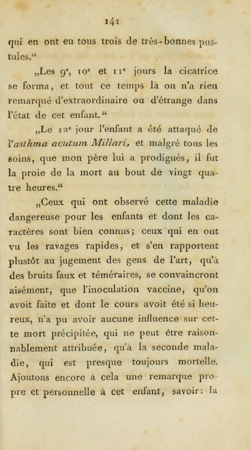 qui en ont eu tous trois de très-bonnes pus- tules/4 „Les 9% 10e et 11e jours la cicatrice se forma, et tout ce temps là on n’a rien remarqué d’extraordinaire ou d’étrange dans l’état de cet enfant. 44 „Le 12e jour l’enfant a été attaqué de Vasthma acutum Millariy et malgré tous les soins, que mon père lui a prodigués, il fut la proie de la mort au bout de vingt qua- tre heures/4 „Ceux qui ont observé cette maladie dangereuse pour les enfants et dont les ca- ractères sont bien connus ; ceux qui en ont vu les ravages rapides, et s’en rapportent plustôt au jugement des gens de l’art, qu’à des bruits faux et téméraires, se convaincront aisément, que l’inoculation vaccine, qu’on avoit faite et dont le cours avoit été si heu- reux, n’a pu avoir aucune influence sur cet- te mort précipitée, qui ne peut être raison- nablement attribuée, qu’à la seconde mala- die, qui est presque toujours mortelle. Ajoutons encore à cela une remarque pro pre et personnelle à cet enfant, savoir: la