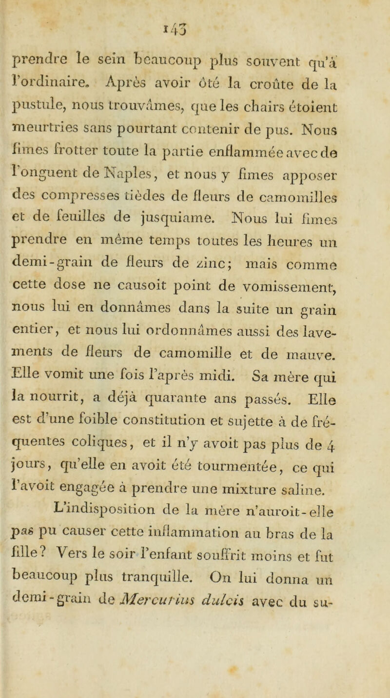 prendre le seîn beaucoup plus souvent qu’a l’ordinaire. Après avoir ôté la croûte de la pustule, nous trouvâmes, que les chairs étoient meurtries sans pourtant contenir de pus. Nous limes frotter toute la partie enflammée avec de 1 onguent de Naples, et nous y limes apposer des compresses tièdes de fleurs de camomilles et de feuilles de jusquiame. Nous lui fîmes prendre en même temps toutes les heures un demi-grain de fleurs de zinc; mais comme cette dose ne causoit point de vomissement, nous lui en donnâmes dans la suite un grain entier, et nous lui ordonnâmes aussi des lave- ments de fleurs de camomille et de mauve. Elle vomit une fois 1 après midi. Sa mère qui la nourrit, a déjà quarante ans passés. Elle est d’une foible constitution et sujette à de fré- quentes coliques, et il n’y avoit pas plus de 4 jours, qu’elle en avoit été tourmentée, ce qui l’avoit engagée à prendre une mixture saline. Lindisposition de la mère n’auroit-elle pas pu causer cette inflammation au bras de la fdle? Vers le soir l’enfant souffrit moins et fut beaucoup plus tranquille. On lui donna un demi-grain de Mer eu r lus dulcis avec du su-