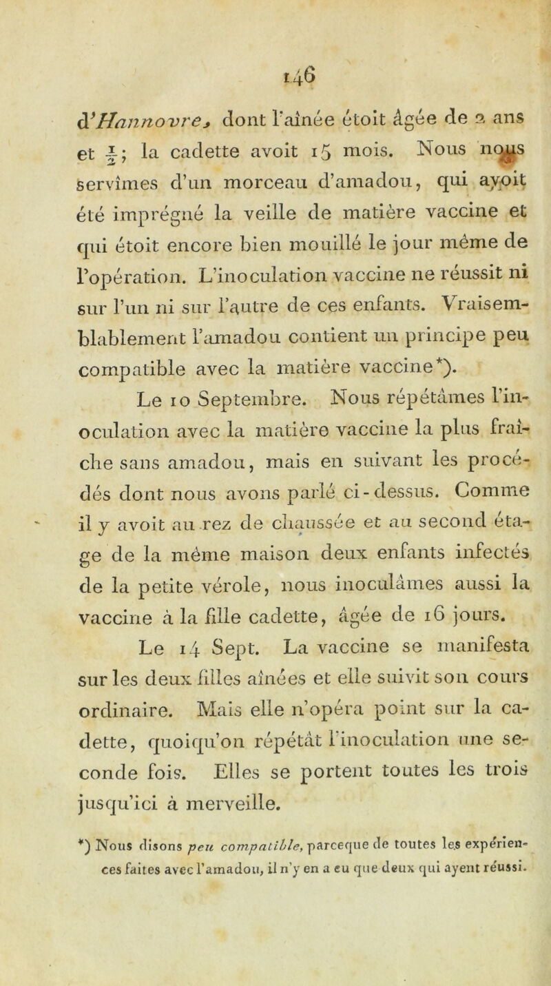 d*Hannovre* dont l'ainée etoît âgée de ans et la cadette avoit 15 mois. Nous no^s servîmes d’un morceau d’amadou, qui ayoit été imprégné la veille de matière vaccine et qui étoit encore bien mouillé le jour même de l’opération. L’inoculation vaccine ne réussit ni sur l’un ni sur l’autre de ces enfants. Vraisem- blablement l’amadou contient un principe peu compatible avec la matière vaccine*). Le io Septembre. Nous répétâmes l’in- oculation avec la matière vaccine la plus fraî- che sans amadou, mais en suivant les procé- dés dont nous avons parlé ci-dessus. Comme il y avoit au rez de chaussée et au second éta- ge de la même maison deux enfants infectes de la petite vérole, nous inoculâmes aussi la vaccine à la fille cadette, âgée de 16 jours. Le 14 Sept. La vaccine se manifesta sur les deux filles aînées et elle suivit son cours ordinaire. Mais elle n’opéra point sur la ca- dette, quoiqu’on répétât 1 inoculation une se- conde fois. Elles se portent toutes les trois jusqu’ici à merveille. *) Nous disons peu compatible, parceque de toutes le.s expérien- ces faites avec l’amadou, il n'y en a eu que deux qui ayent réussi.