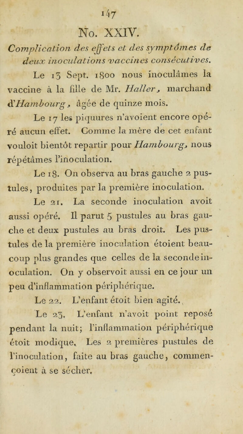 i47 No. XXIV. Complication des effets et des symptômes de deux inoculations vaccines consécutives. Le i3 Sept. 1S00 nous inoculâmes la vaccine à la Lille de Mr. Haller> marchand dlHambourgj âgée de quinze mois. Le 17 les piquures n’avoient encore opé- ré aucun effet. Comme la mère de cet enfant vouloit bientôt repartir pour Hambourg> nous répétâmes rinoculation. Le 18. On observa au bras gauche 2 pus- tules, produites par la première inoculation. Le 21. La seconde inoculation avoit aussi opéré. Il parut 5 pustules au bras gau- che et deux pustules au bras droit. Les pus- tules de la première inoculation étoient beau- coup plus grandes que celles de la seconde in- oculation. On y observoit aussi en ce jour un peu d’inflammation périphérique. Le 22. L’enfant étoit bien agité. v Le 23, L’enfant n’avoit point reposé pendant la nuit; l’inflammation périphérique étoit modique. Les 2 premières pustules de l’inoculation, faite au bras gauche, conunen- çoient à se sécher.