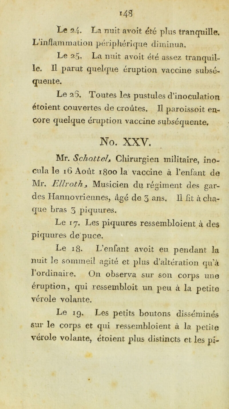 L’inflammation périphérique diminua. Le 25* La nuit avoit été assez tranquil- le. Il parut quelque éruption vaccine subsé- quente. Le 20. Toutes les pustules d’inoculation étoient couvertes de croûtes. Il paroissoit en- core quelque éruption vaccine subséquente. No, XXV, Mr. S chatte/s Chirurgien militaire, ino- cula le 16 Août 1800 la vaccine à l’enfant de Mr, FMroths Musicien du régiment des gar- des Hamiovriennes, âgé de 3 ans. Il ht à cha- que bras 5 piquures. Le 17. Les piquures ressembloient à des piquures de puce. Le 18. L’enfant avoit eu pendant la nuit le sommeil agité et plus d’altération qu à 1 ordinaire, O11 observa sur son corps une éruption, qui ressembloit un peu à la petite vérole volante. Le 19. Les petits boutons disséminés sur le corps et qui ressembloient à la petite vérole volante, étoient plus distincts et les pi-