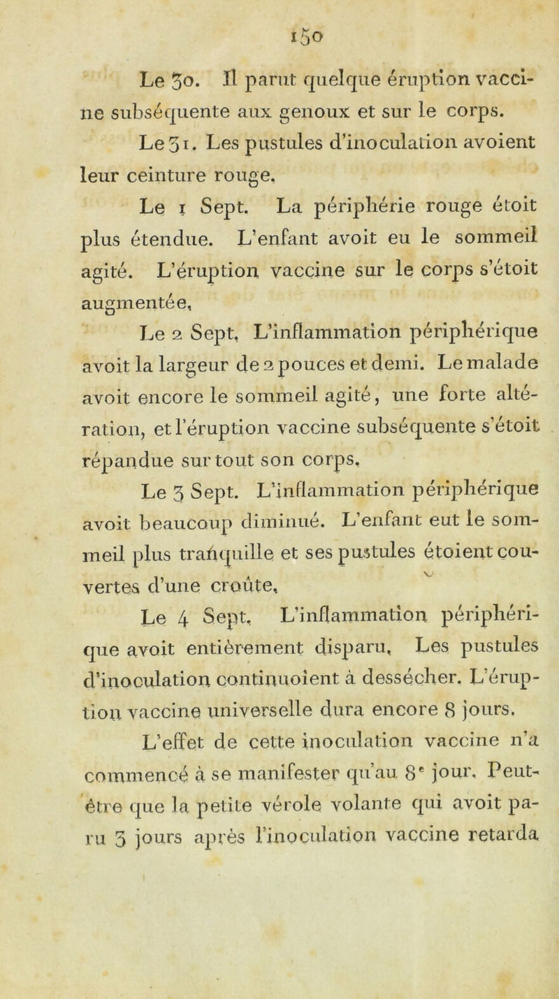 Le %o. Il parut quelque éruption vacci- ne subséquente aux genoux et sur le corps. Le3i* Les pustules d’inoculation avoient leur ceinture rouge. Le i Sept. La périphérie rouge étoit plus étendue. L’enfant avoit eu le sommeil agité. L’éruption vaccine sur le corps s’étoit augmentée, Le 2 Sept, L’inflammation périphérique avoit la largeur de 2 pouces et demi. Le malade avoit encore le sommeil agité, une forte alté- ration, et l’éruption vaccine subséquente s’étoit répandue surtout son corps. Le 3 Sept. L’inflammation périphérique avoit beaucoup diminué. L’enfant eut le som- meil plus tranquille et ses pustules étoient cou- vertes d’une croûte. Le 4 Sept, L’inflammation périphéri- que avoit entièrement disparu, Les pustules d’inoculation continuoient à dessécher. L érup- tion vaccine universelle dura encore 8 jours. L’effet de cette inoculation vaccine n’a commencé à se manifester qu’au 8e jour. Peut- être que la petite vérole volante qui avoit pa- ru 5 jours après lmoculation vaccine retarda