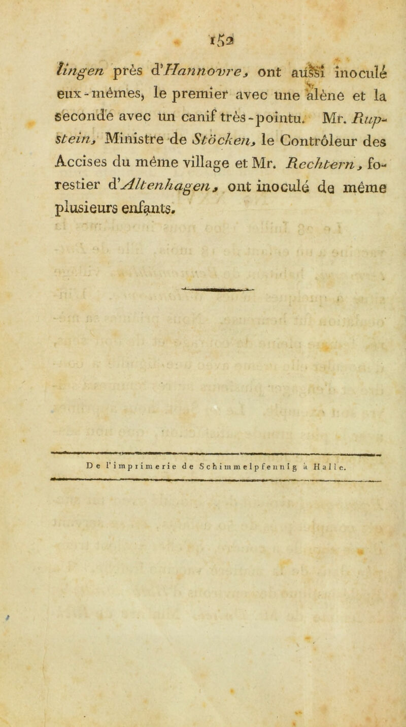 -K îingen près à\Hannovre> ont aü&i inoculé eux - mêmes, le premier avec une alêne et la seconde avec un canif très-pointu. Mr. Rup~ steinj Ministre de Stôcken., le Contrôleur des Accises du même village et Mr. Rechtern> fo- restier d'Altenhagen, ont inoculé de même plusieurs enfants. De l’imprimerie de Schitnmelpfennig à Halle.