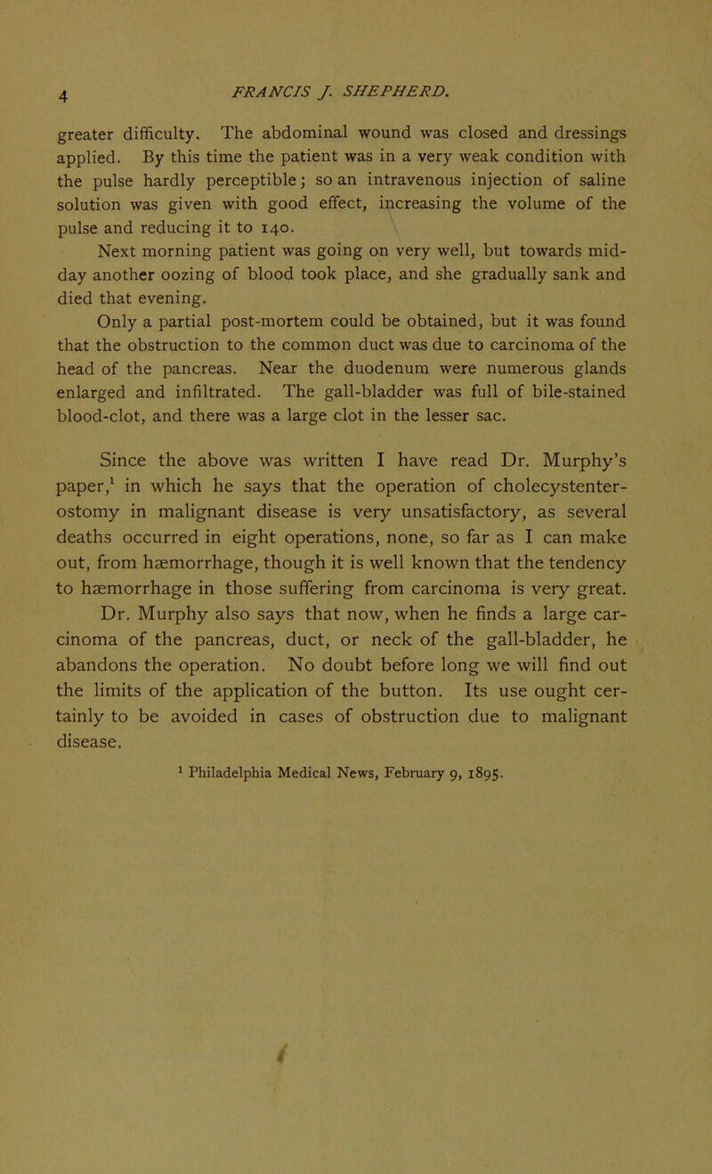 greater difficulty. The abdominal wound was closed and dressings applied. By this time the patient was in a very weak condition with the pulse hardly perceptible; so an intravenous injection of saline solution was given with good effect, increasing the volume of the pulse and reducing it to 140. Next morning patient was going on very well, but towards mid- day another oozing of blood took place, and she gradually sank and died that evening. Only a partial post-mortem could be obtained, but it was found that the obstruction to the common duct was due to carcinoma of the head of the pancreas. Near the duodenum were numerous glands enlarged and infiltrated. The gall-bladder was full of bile-stained blood-clot, and there was a large clot in the lesser sac. Since the above was written I have read Dr. Murphy's paper,1 in which he says that the operation of cholecystenter- ostomy in malignant disease is very unsatisfactory, as several deaths occurred in eight operations, none, so far as I can make out, from haemorrhage, though it is well known that the tendency to haemorrhage in those suffering from carcinoma is very great. Dr. Murphy also says that now, when he finds a large car- cinoma of the pancreas, duct, or neck of the gall-bladder, he abandons the operation. No doubt before long we will find out the limits of the application of the button. Its use ought cer- tainly to be avoided in cases of obstruction due to malignant disease. 1 Philadelphia Medical News, February 9, 1895.