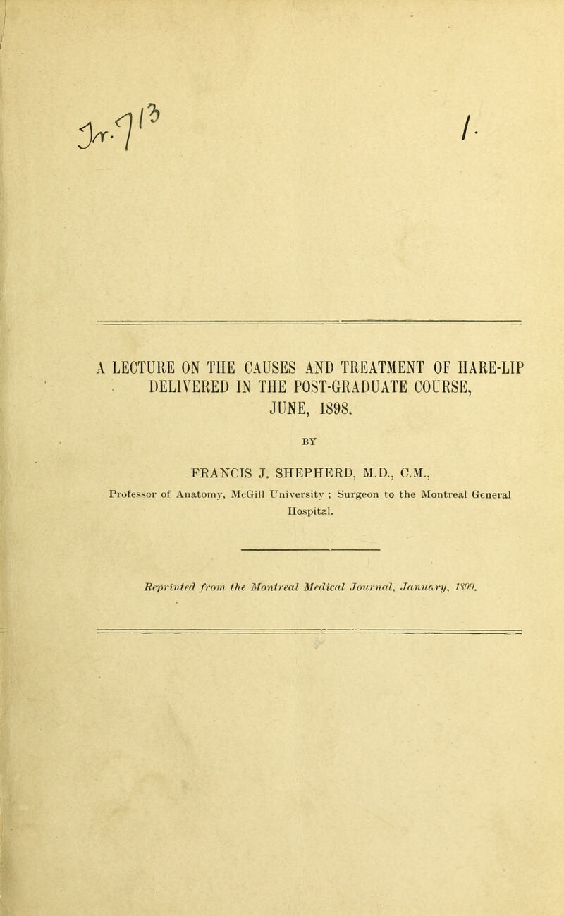 A LECTURE ON THE CAUSES AND TREATMENT OF HARE-LIP DELIVERED IN THE POST-GRADUATE COURSE, JUNE, 1898. BY FRANCIS J. SHEPHERD, M.D., C.M., Professor of Anatomy, McGill University ; Surgeon to the Montreal General Hospital. Reprinted from the Montreal Medical Journal, January, 1190.