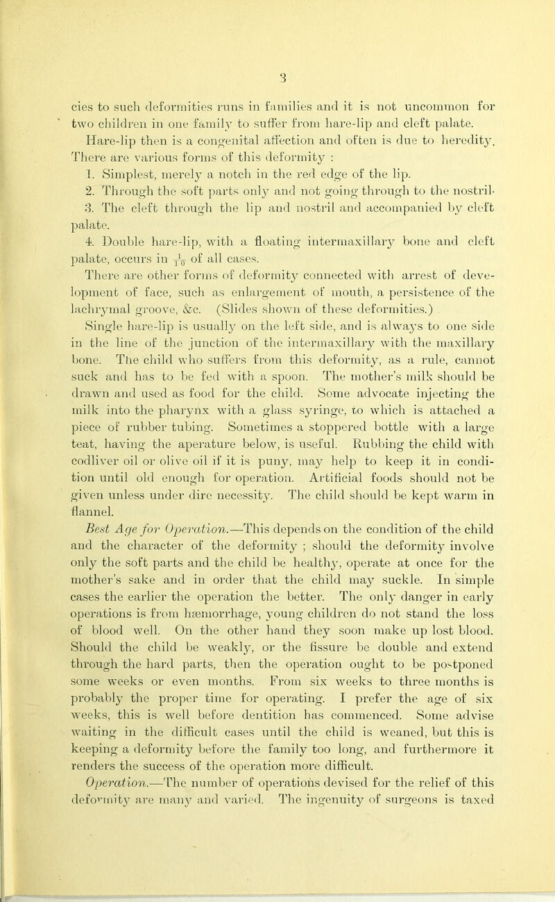 cies to such deformities runs in families and it is not uncommon for two children in one family to suffer from hare-lip and cleft palate. Hare-lip then is a congenital affection and often is due to heredity. There are various forms of this deformity : 1. Simplest, merely a notch in the red edge of the lip. 2. Through the soft parts only and not going through to the nostril- 3. The cleft through the lip and nostril and accompanied by cleft palate. 4. Double hare-lip, with a floating intermaxillary bone and cleft palate, occurs in of all cases. There are other forms of deformity connected with arrest of deve- lopment of face, such as enlargement of mouth, a persistence of the lachrymal groove, &c. (Slides shown of these deformities.) Single hare-lip is usually on the left side, and is always to one side in the line of the junction of the intermaxillary with the maxillary bone. The child who suffers from this deformity, as a rule, cannot suck and has to be fed with a spoon. The mother’s milk should be drawn and used as food for the child. Some advocate injecting the milk into the pharynx with a glass syringe, to which is attached a piece of rubber tubing. Sometimes a stoppered bottle with a large teat, having the aperature below, is useful. Rubbing the child with codliver oil or olive oil if it is puny, may help to keep it in condi- tion until old enough for operation. Artificial foods should not be given unless under dire necessity. The child should be kept warm in flannel. Best Age for Operation.—This depends on the condition of the child and the character of the deformity ; should the deformity involve only the soft parts and the child be healthy, operate at once for the mother’s sake and in order that the child may suckle. In simple cases the earlier the operation the better. The only danger in early operations is from haemorrhage, young children do not stand the loss of blood well. On the other hand they soon make up lost blood. Should the child be weakly, or the fissure be double and extend through the hard parts, then the operation ought to be postponed some weeks or even months. From six weeks to three months is probably the proper time for operating. I prefer the age of six weeks, this is well before dentition has commenced. Some advise waiting in the difficult cases until the child is weaned, but this is keeping a deformity before the family too long, and furthermore it renders the success of the operation more difficult. Operation.—The number of operations devised for the relief of this deformity are many and varied. The ingenuity of surgeons is taxed