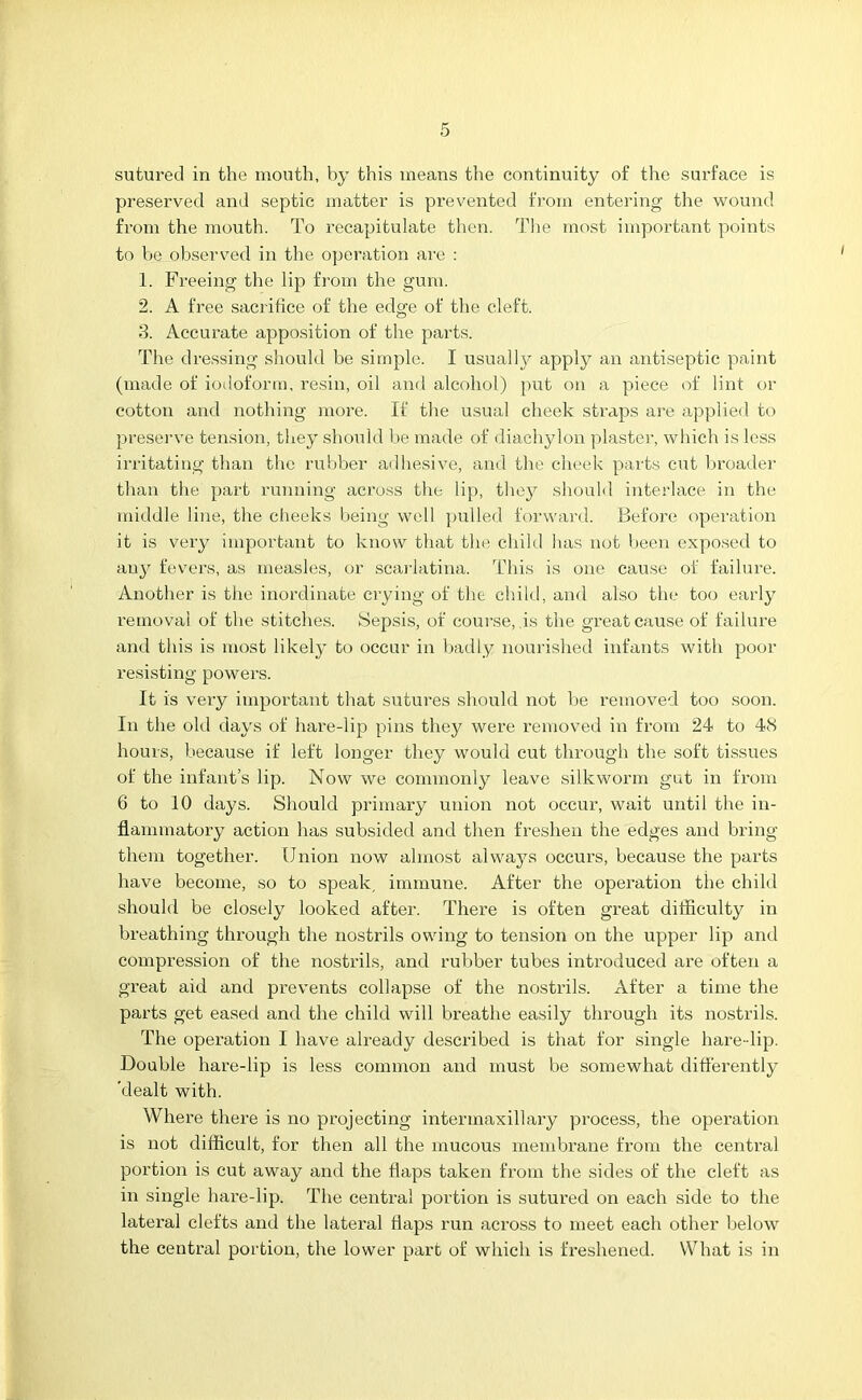 sutured in the mouth, by this means the continuity of the surface is preserved and septic matter is prevented from entering the wound from the mouth. To recapitulate then. The most important points to be observed in the operation are : 1. Freeing the lip from the gum. 2. A free sacrifice of the edge of the cleft. 3. Accurate apposition of the parts. The dressing should be simple. I usually apply an antiseptic paint (made of iodoform, resin, oil and alcohol) put on a piece of lint or cotton and nothing more. If the usual cheek straps are applied to preserve tension, they should be made of diachylon plaster, which is less irritating than the rubber adhesive, and the cheek parts cut broader than the part running across the lip, they should interlace in the middle line, the cheeks being well pulled forward. Before operation it is very important to know that the child has not been exposed to aujr fevers, as measles, or scarlatina. This is one cause of failure. Another is the inordinate crying of the child, and also the too early removal of the stitches. Sepsis, of course, .is the great cause of failure and this is most likely to occur in badly nourished infants with poor resisting powers. It is very important that sutures should not be removed too soon. In the old days of hare-lip pins they were removed in from 24 to 48 hours, because if left longer they would cut through the soft tissues of the infant’s lip. Now we commonly leave silkworm gut in from 6 to 10 days. Should primary union not occur, wait until the in- flammatory action has subsided and then freshen the edges and bring them together. Onion now almost always occurs, because the parts have become, so to speak, immune. After the operation the child should be closely looked after. There is often great difficulty in breathing through the nostrils owing to tension on the upper lip and compression of the nostrils, and rubber tubes introduced are often a great aid and prevents collapse of the nostrils. After a time the parts get eased and the child will breathe easily through its nostrils. The operation I have already described is that for single hare-lip. Double hare-lip is less common and must be somewhat differently 'dealt with. Where there is no projecting intermaxillary process, the operation is not difficult, for then all the mucous membrane from the central portion is cut away and the flaps taken from the sides of the cleft as in single hare-lip. The central portion is sutured on each side to the lateral clefts and the lateral flaps run across to meet each other below the central portion, the lower part of which is freshened. What is in