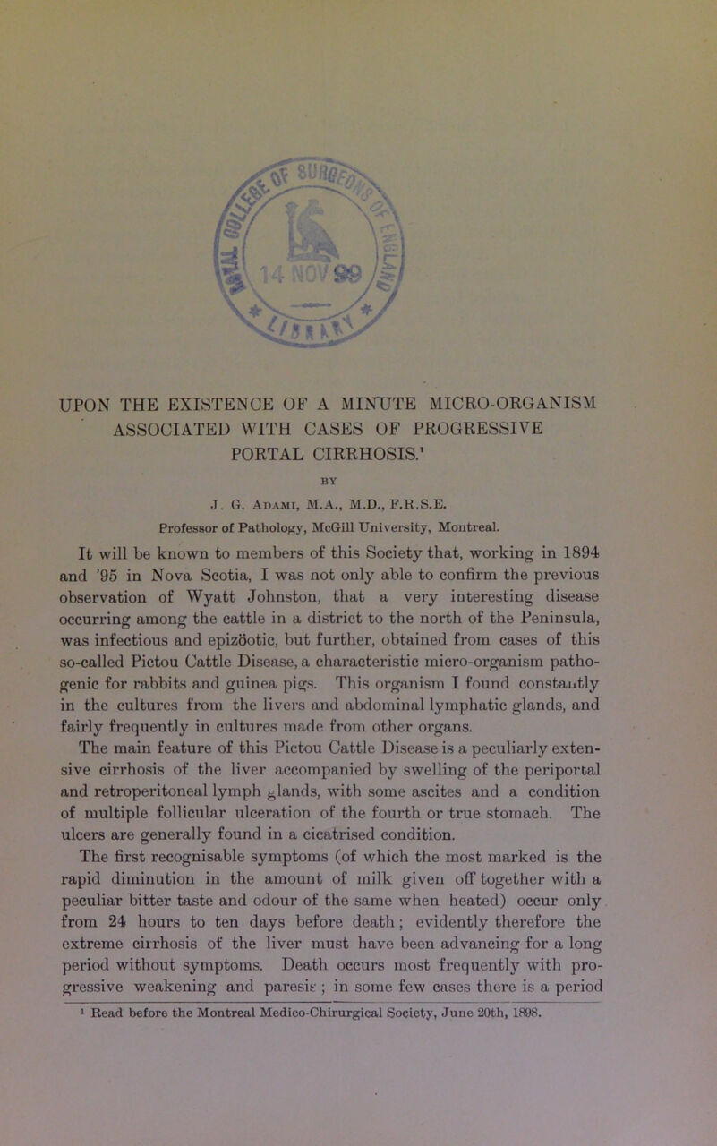 UPON THE EXISTENCE OF A MINUTE MICRO-ORGANISM ASSOCIATED WITH CASES OF PROGRESSIVE PORTAL CIRRHOSIS.1 BY J. G. Adami, M.A., M.D., F.R.S.E. Professor of Pathology, McGill University, Montreal. It will be known to members of this Society that, working in 1894 and ’95 in Nova Scotia, I was not only able to confirm the previous observation of Wyatt Johnston, that a very interesting disease occurring among the cattle in a district to the north of the Peninsula, was infectious and epizootic, but further, obtained from cases of this so-called Pictou Cattle Disease, a characteristic micro-organism patho- genic for rabbits and guinea pigs. This organism I found constantly in the cultures from the livers and abdominal lymphatic glands, and fairly frequently in cultures made from other organs. The main feature of this Pictou Cattle Disease is a peculiarly exten- sive cirrhosis of the liver accompanied by swelling of the periportal and retroperitoneal lymph glands, with some ascites and a condition of multiple follicular ulceration of the fourth or true stomach. The ulcers are generally found in a cicatrised condition. The first recognisable symptoms (of which the most marked is the rapid diminution in the amount of milk given off together with a peculiar bitter taste and odour of the same when heated) occur only from 24 hours to ten days before death; evidently therefore the extreme cirrhosis of the liver must have been advancing for a long period without symptoms. Death occurs most frequently with pro- gressive weakening and paresis ; in some few cases there is a period