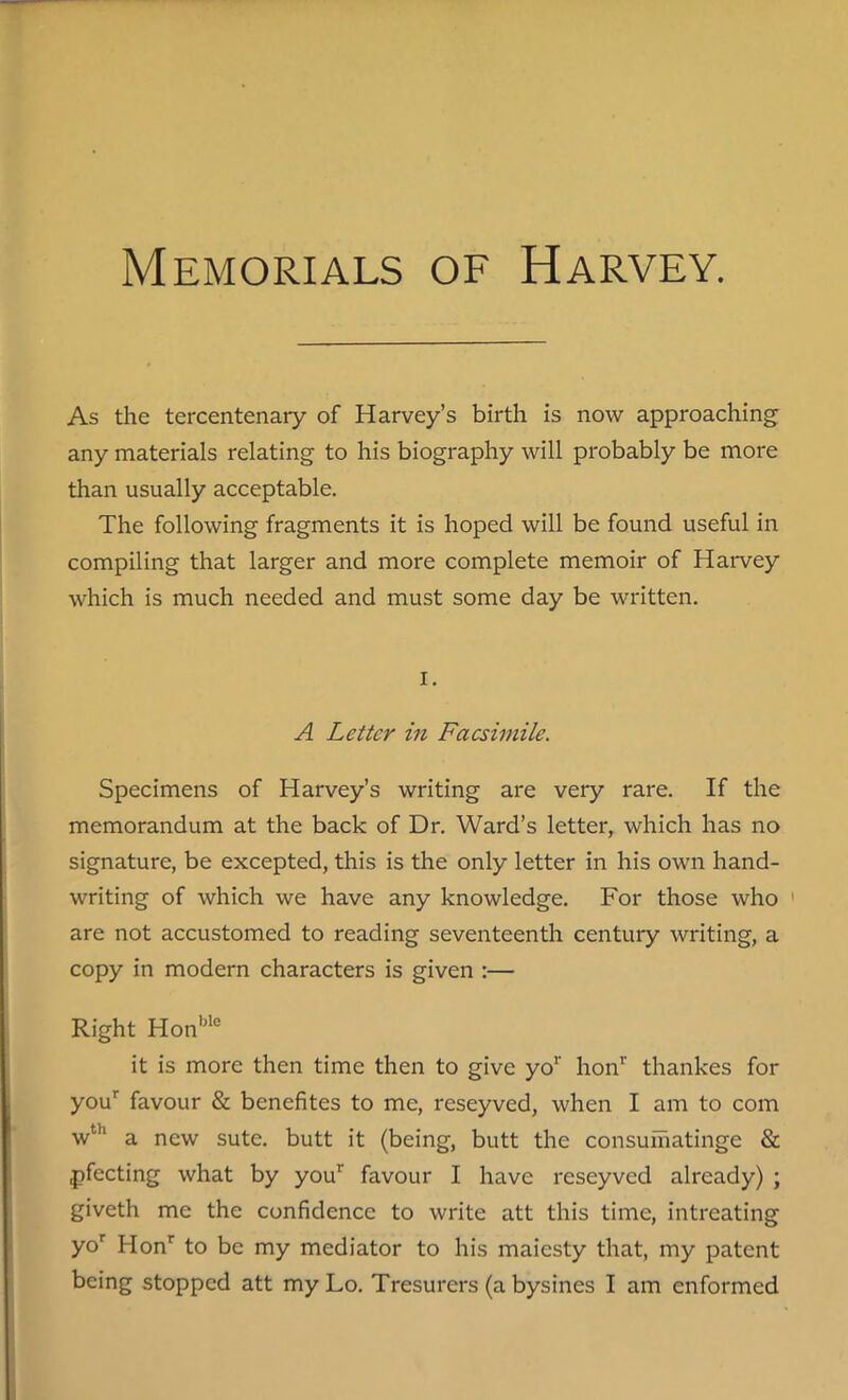 As the tercentenary of Harvey’s birth is now approaching any materials relating to his biography will probably be more than usually acceptable. The following fragments it is hoped will be found useful in compiling that larger and more complete memoir of Harvey which is much needed and must some day be written. i. A Letter in Facsimile. Specimens of Harvey’s writing are very rare. If the memorandum at the back of Dr. Ward’s letter, which has no signature, be excepted, this is the only letter in his own hand- writing of which we have any knowledge. For those who 1 are not accustomed to reading seventeenth century writing, a copy in modern characters is given :— Right Honble it is more then time then to give yor honr thankes for your favour & benefites to me, reseyved, when I am to com wth a new sute. butt it (being, butt the consumatinge & pfecting what by your favour I have reseyved already) ; giveth me the confidence to write att this time, intreating yor Honr to be my mediator to his maiesty that, my patent being stopped att my Lo. Tresurers (a bysines I am enformed