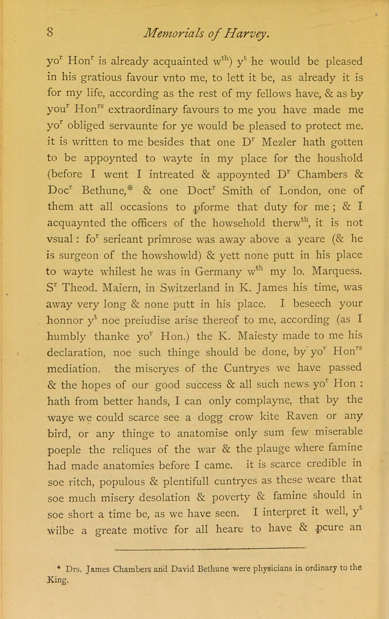 yo1 Hon1' is already acquainted wth) yl he would be pleased in his gratious favour vnto me, to lett it be, as already it is for my life, according as the rest of my fellows have, & as by you1 Honrs extraordinary favours to me you have made me yor obliged servaunte for ye would be pleased to protect me. it is written to me besides that one Dr Mezler hath gotten to be appoynted to wayte in my place for the houshold (before I went I intreated & appoynted Dr Chambers & Doc1’ Bethune,* & one Doct1' Smith of London, one of them att all occasions to pforme that duty for me ; & I acquaynted the officers of the howsehold therwth, it is not vsual: for serieant primrose was away above a yeare (& he is surgeon of the howshowld) & yett none putt in his place to wayte whilest he was in Germany wth my lo. Marquess. Sr Theod. Maiern, in Switzerland in K. James his time, was away very long & none putt in his place. I beseech your honnor yk noe preiudise arise thereof to me, according (as I humbly thanke yor Hon.) the K. Maiesty made to me his declaration, noe such thinge should be done, by yo1 Honri mediation, the miseryes of the Cuntryes we have passed & the hopes of our good success & all such news yo1 Hon : hath from better hands, I can only complayne, that by the waye we could scarce see a dogg crow kite Raven or any bird, or any thinge to anatomise only sum few miserable poeple the reliques of the war & the plauge where famine had made anatomies before I came, it is scarce credible in soe ritch, populous & plentifull cuntryes as these weare that soe much misery desolation & poverty & famine should in soe short a time be, as we have seen. I interpret it well, yt wilbe a greate motive for all heare to have & pcure an * Drs. James Chambers and David Bethune were physicians in ordinary to the King.