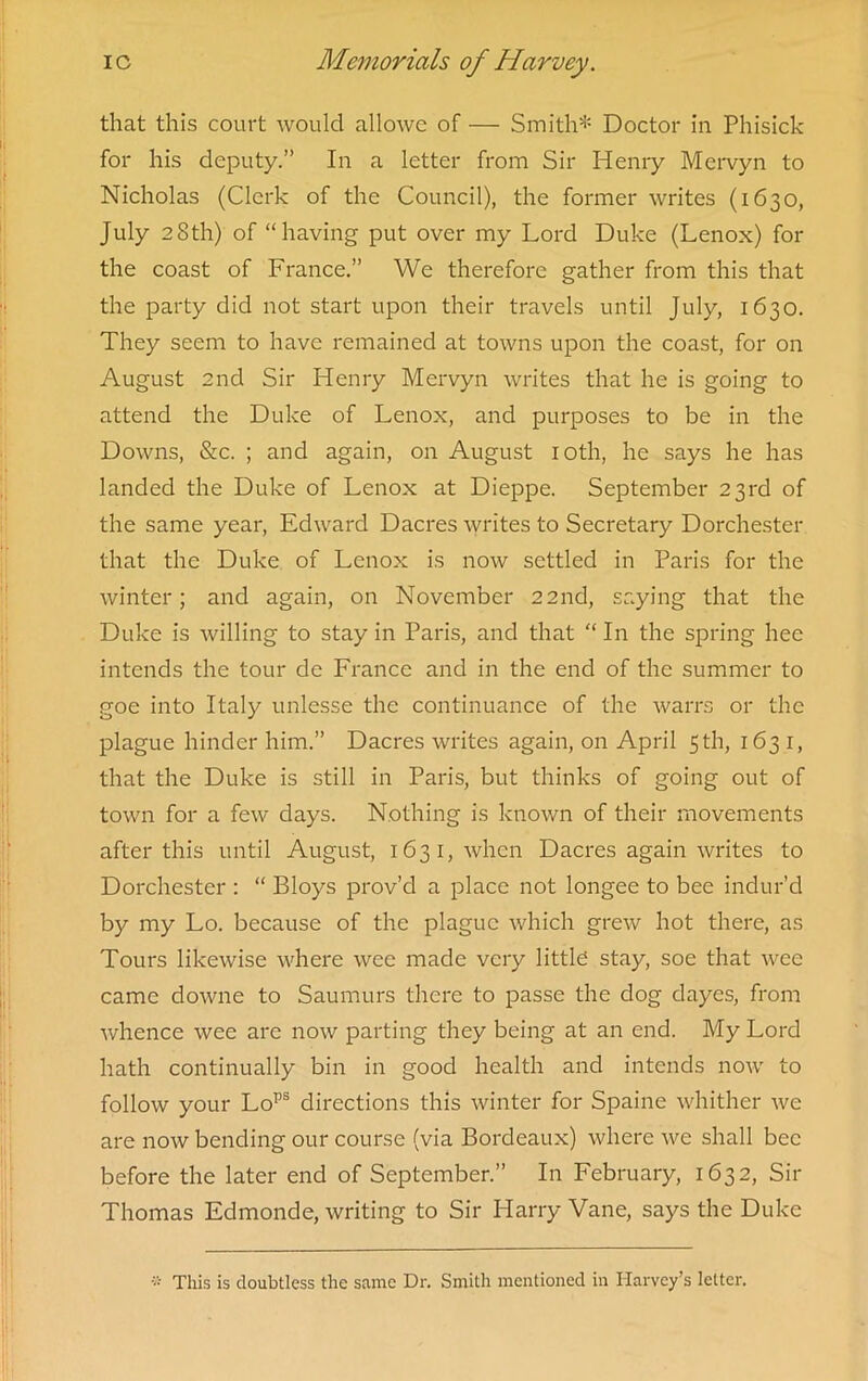 that this court would allowc of — Smith* Doctor in Phisick for his deputy.” In a letter from Sir Henry Mervyn to Nicholas (Clerk of the Council), the former writes (1630, July 28th) of “having put over my Lord Duke (Lenox) for the coast of France.” We therefore gather from this that the party did not start upon their travels until July, 1630. They seem to have remained at towns upon the coast, for on August 2nd Sir Henry Mervyn writes that he is going to attend the Duke of Lenox, and purposes to be in the Downs, &c. ; and again, on August 10th, he says he has landed the Duke of Lenox at Dieppe. September 23rd of the same year, Edward Dacres writes to Secretary Dorchester that the Duke of Lenox is now settled in Paris for the winter; and again, on November 22nd, saying that the Duke is willing to stay in Paris, and that “ In the spring hee intends the tour de France and in the end of the summer to goe into Italy unlesse the continuance of the warrs or the plague hinder him.” Dacres writes again, on April 5 th, 1631, that the Duke is still in Paris, but thinks of going out of town for a few days. Nothing is known of their movements after this until August, 1631, when Dacres again writes to Dorchester : “ Bloys prov’d a place not longee to bee indur’d by my Lo. because of the plague which grew hot there, as Tours likewise where wee made very little stay, soe that wee came downe to Saumurs there to passe the dog dayes, from whence wee are now parting they being at an end. My Lord hath continually bin in good health and intends now to follow your Lops directions this winter for Spaine whither we are now bending our course (via Bordeaux) where we shall bee before the later end of September.” In February, 1632, Sir Thomas Edmonde, writing to Sir Harry Vane, says the Duke a This is doubtless the same Dr. Smith mentioned in Harvey’s letter.