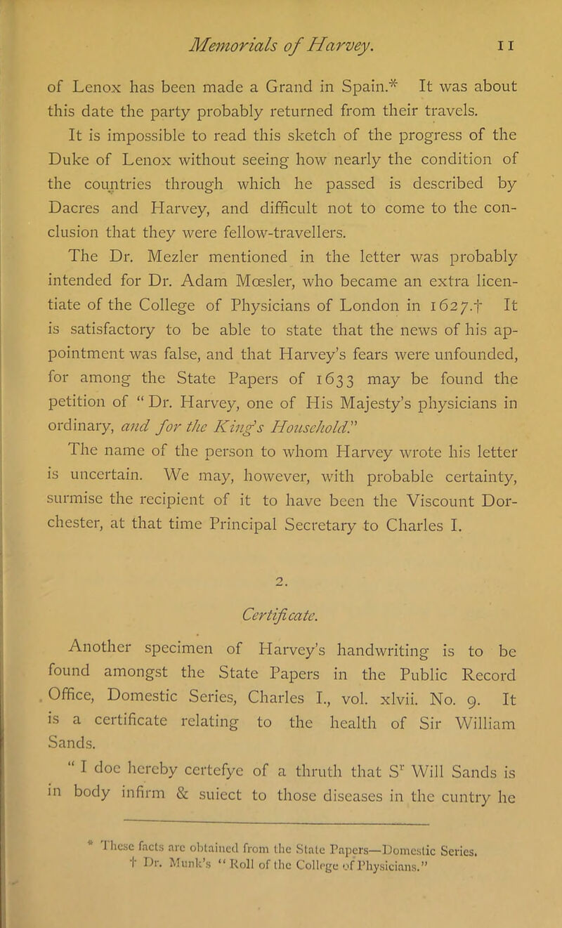 of Lenox has been made a Grand in Spain * It was about this date the party probably returned from their travels. It is impossible to read this sketch of the progress of the Duke of Lenox without seeing how nearly the condition of the countries through which he passed is described by Dacres and Harvey, and difficult not to come to the con- clusion that they were fellow-travellers. The Dr. Mezler mentioned in the letter was probably intended for Dr. Adam Mcesler, who became an extra licen- tiate of the College of Physicians of London in i62y.f It is satisfactory to be able to state that the news of his ap- pointment was false, and that Harvey’s fears were unfounded, for among the State Papers of 1633 may be found the petition of “Dr. Harvey, one of His Majesty’s physicians in ordinary, and for the King's Household. The name of the person to whom Plarvey wrote his letter is uncertain. We may, however, with probable certainty, surmise the recipient of it to have been the Viscount Dor- chester, at that time Principal Secretary to Charles I. 2. Certificate. Another specimen of Harvey’s handwriting is to be found amongst the State Papers in the Public Record Office, Domestic Series, Charles I., vol. xlvii. No. 9. It is a certificate relating to the health of Sir William Sands. “ I doc hereby ccrtefye of a thruth that Sr Will Sands is in body infirm & suiect to those diseases in the cuntry he J ltcsc facts arc obtained from the State Papers—Domestic Series. I' t)r. Murk’s “ Roll of the College ofPhysicians.”