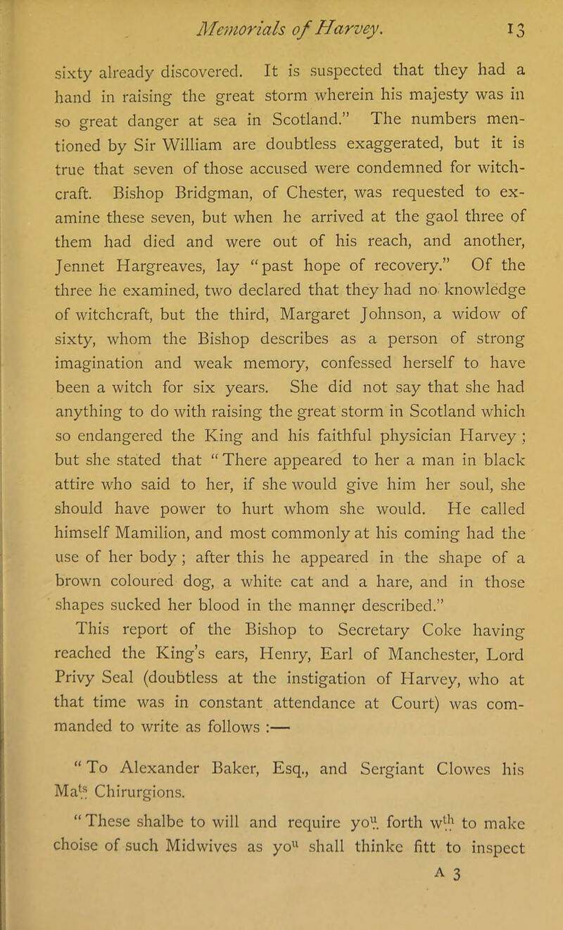 sixty already discovered. It is suspected that they had a hand in raising the great storm wherein his majesty was in so great danger at sea in Scotland.” The numbers men- tioned by Sir William are doubtless exaggerated, but it is true that seven of those accused were condemned for witch- craft. Bishop Bridgman, of Chester, was requested to ex- amine these seven, but when he arrived at the gaol three of them had died and were out of his reach, and another, Jennet Hargreaves, lay “past hope of recovery.” Of the three he examined, two declared that they had no knowledge of witchcraft, but the third, Margaret Johnson, a widow of sixty, whom the Bishop describes as a person of strong imagination and weak memory, confessed herself to have been a witch for six years. She did not say that she had anything to do with raising the great storm in Scotland which so endangered the King and his faithful physician Harvey ; but she stated that “ There appeared to her a man in black attire who said to her, if she would give him her soul, she should have power to hurt whom she would. He called himself Mamilion, and most commonly at his coming had the use of her body ; after this he appeared in the shape of a brown coloured dog, a white cat and a hare, and in those shapes sucked her blood in the manner described.” This report of the Bishop to Secretary Coke having reached the King’s ears, Henry, Earl of Manchester, Lord Privy Seal (doubtless at the instigation of Harvey, who at that time was in constant attendance at Court) was com- manded to write as follows :— “ To Alexander Baker, Esq., and Sergiant Clowes his Mats Chirurgions. “ These shalbe to will and require yol\ forth wl,h to make choise of such Midwives as yo11 shall thinke fitt to inspect