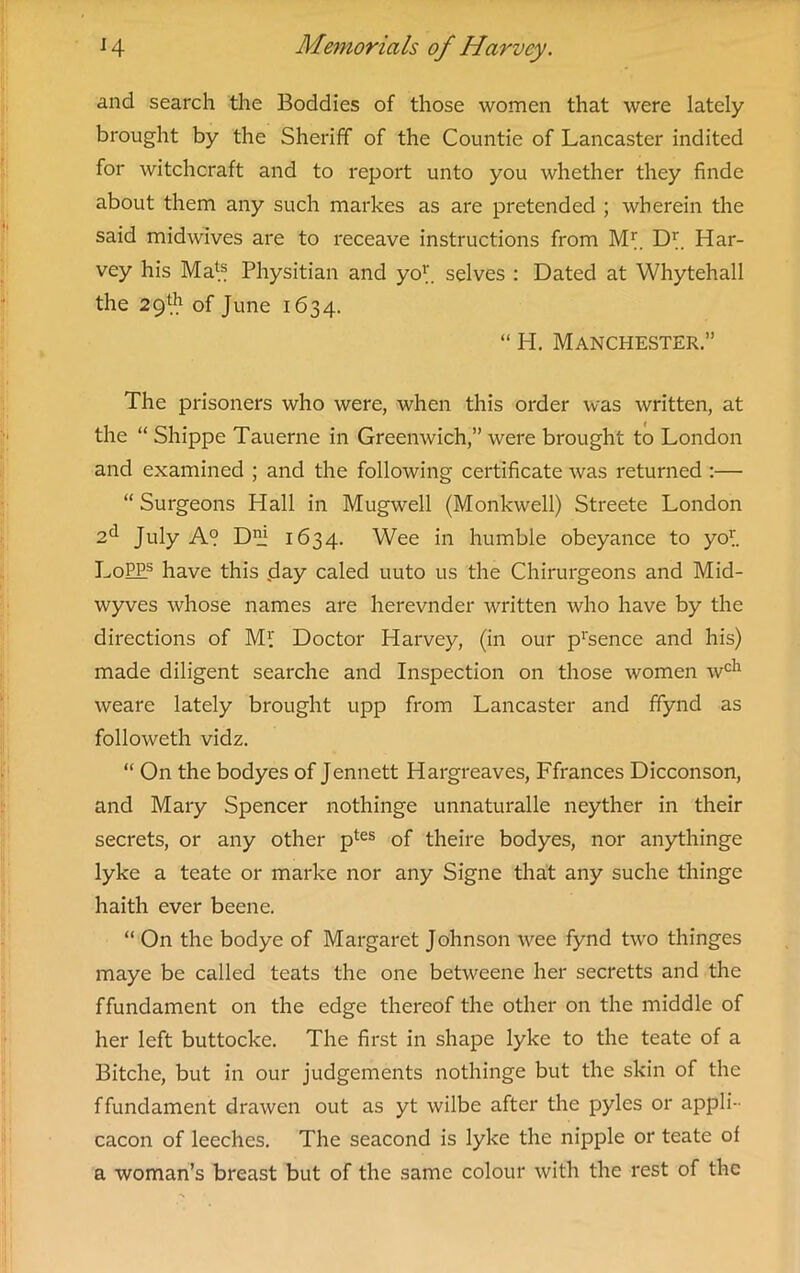 and search the Boddies of those women that were lately brought by the Sheriff of the Countie of Lancaster indited for witchcraft and to report unto you whether they finde about them any such markes as are pretended ; wherein the said midwives are to receave instructions from ML Dr. Har- vey his Maf.® Physitian and yo1'. selves : Dated at Whytehall the 29l.h of June 1634. “ H. Manchester.” The prisoners who were, when this order was written, at the “ Shippe Tauerne in Greenwich,” were brought to London and examined ; and the following certificate was returned :— “ Surgeons Hall in Mugwell (Monkwell) Streete London 2d July A° D1!1 1634. Wee in humble obeyance to yof. LoP£s have this (day caled uuto us the Chirurgeons and Mid- wyves whose names are herevnder written who have by the directions of Ml Doctor Harvey, (in our p’sence and his) made diligent searche and Inspection on those women wch weare lately brought upp from Lancaster and ffynd as followeth vidz. “ On the bodyes of Jennett Hargreaves, Ffrances Dicconson, and Mary Spencer nothinge unnaturalle neyther in their secrets, or any other ptes of theire bodyes, nor anythinge lyke a teate or marke nor any Signe that any suche thinge haith ever beene. “ On the bodye of Margaret Johnson wee fynd two thinges maye be called teats the one betwcene her secretts and the ffundament on the edge thereof the other on the middle of her left buttocke. The first in shape lyke to the teate of a Bitche, but in our judgements nothinge but the skin of the ffundament drawen out as yt wilbe after the pyles or appli- cacon of leeches. The seacond is lyke the nipple or teate of a woman’s breast but of the same colour with the rest of the