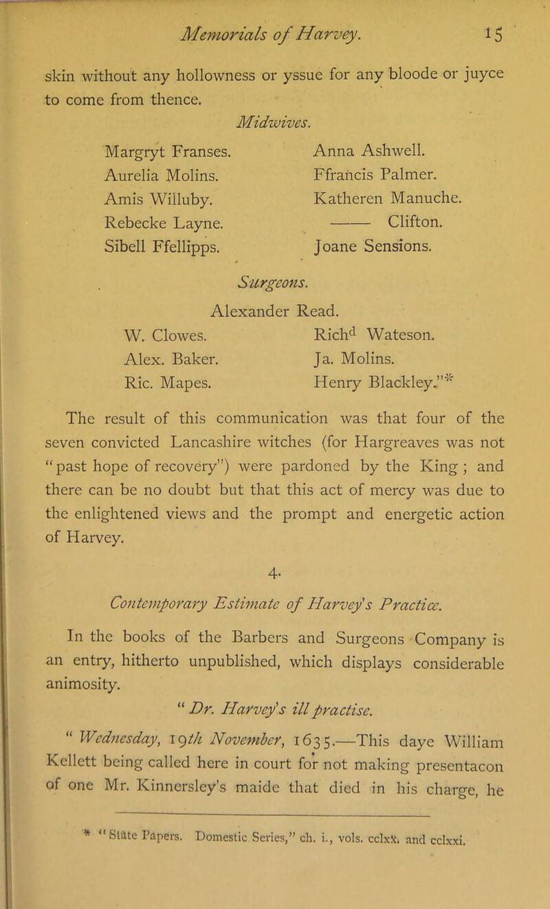 skin without any hollowness or yssue for any bloode or juyce to come from thence. Midwives. Margryt Franses, Aurelia Molins. Amis Willuby. Rebecke Layne. Sibell Ffellipps. Anna Ashwell. Ffrancis Palmer. Katheren Manuche. Clifton. Joane Sensions. Surgeons. Alexander Read. W. Clowes. Richd Wateson. Alex. Baker. Ja. Molins. Ric. Mapes. Henry Blackley The result of this communication was that four of the seven convicted Lancashire witches (for Hargreaves was not “ past hope of recovery”) were pardoned by the King ; and there can be no doubt but that this act of mercy was due to the enlightened views and the prompt and energetic action of Harvey. 4- Contemporary Estimate of Harvey's Practice. In the books of the Barbers and Surgeons Company is an entry, hitherto unpublished, which displays considerable animosity. “ Dr. Harvey's ill practise. “ Wednesday, 19th November, 1635.—This daye William Kellett being called here in court for not making presentacon of one Mr. Kinnersley’s maide that died in his charge, he * “State Papers. Domestic Scries,” eh. i., vols. cclxk. and cclxxi.