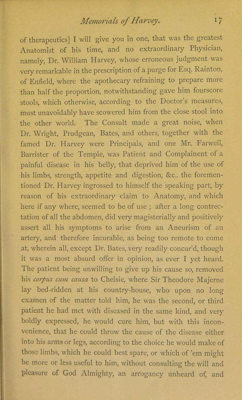 of therapeutics] I will give you in one, that was the gieatest Anatomist of his time, and no extraordinary Physician, namely, Dr. William Harvey, whose erroneous judgment was very remarkable in the prescription of a purge foi Esq. Rainton, of Enfield, where the apothecary refraining to prepare more than half the proportion, notwithstanding gave him fourscore stools, which otherwise, according to the Doctor’s measures, must unavoidably have scowered him from the close stool into the other world. The Consult made a great noise, when Dr. Wright, Prudgean, Bates, and others, together with the famed Dr. Harvey were Principals, and one Mr. Farwell, Barrister of the Temple, was Patient and Complainent of a painful disease in his belly, that deprived him of the use of his limbs, strength, appetite and digestion, &c.. the foremen- tioncd Dr. Harvey ingrossed to himself the speaking part, by reason of his extraordinary claim to Anatomy, and which here if any where, seemed to be of use ; after a long contrec- tation of all the abdomen, did very magisterially and positively assert all his symptoms to arise from an Aneurism of an artery, and therefore incurable, as being too remote to come at, wherein all, except Dr. Bates, very readily concur’d, though it was a most absurd offer in opinion, as ever I yet heard. The patient being unwilling to give up his cause so, removed his corpus cum causa to Chelsie, where Sir Theodore Majerne lay bed-ridden at his country-house, who upon no long cxamcn of the matter told him, he was the second, or third patient he had met with diseased in the same kind, and very boldly expressed, he would cure him, but with this incon- venience, that he could throw the cause of the disease either into his arms or legs, according to the choice he would make of those limbs, which he could best spare, or which of ’em might be more or less useful to him, without consulting the will and pleasure of God Almighty, an an'ogancy unheard of, and