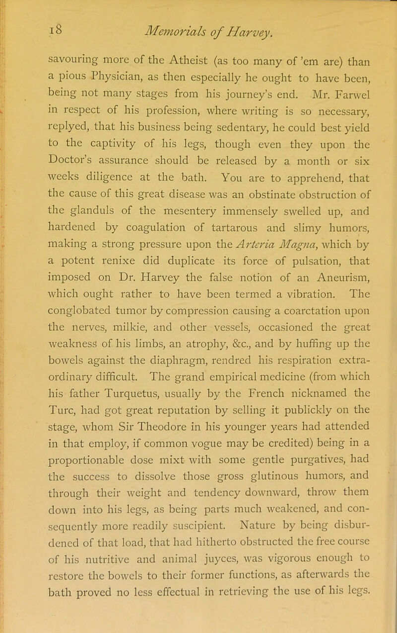 savouring more of the Atheist (as too many of ’em are) than a pious Physician, as then especially he ought to have been, being not many stages from his journey’s end. Mr. Farwel in respect of his profession, where writing is so necessary, replyed, that his business being sedentary, he could best yield to the captivity of his legs, though even they upon the Doctor’s assurance should be released by a month or six weeks diligence at the bath. You are to apprehend, that the cause of this great disease was an obstinate obstruction of the glanduls of the mesentery immensely swelled up, and hardened by coagulation of tartarous and slimy humors, making a strong pressure upon the Arteria Magna, which by a potent renixe did duplicate its force of pulsation, that imposed on Dr. Harvey the false notion of an Aneurism, which ought rather to have been termed a vibration. The conglobated tumor by compression causing a coarctation upon the nerves, milkie, and other vessels, occasioned the great weakness of his limbs, an atrophy, &c., and by huffing up the bowels against the diaphragm, rendred his respiration extra- ordinary difficult. The grand empirical medicine (from which his father Turquetus, usually by the French nicknamed the Turc, had got great reputation by selling it publickly on the stage, whom Sir Theodore in his younger years had attended in that employ, if common vogue may be credited) being in a proportionable dose mixt with some gentle purgatives, had the success to dissolve those gross glutinous humors, and through their weight and tendency downward, throw them down into his legs, as being parts much weakened, and con- sequently more readily suscipient. Nature by being disbur- dened of that load, that had hitherto obstructed the free course of his nutritive and animal juyces, was vigorous enough to restore the bowels to their former functions, as afterwards the bath proved no less effectual in retrieving the use of his legs.