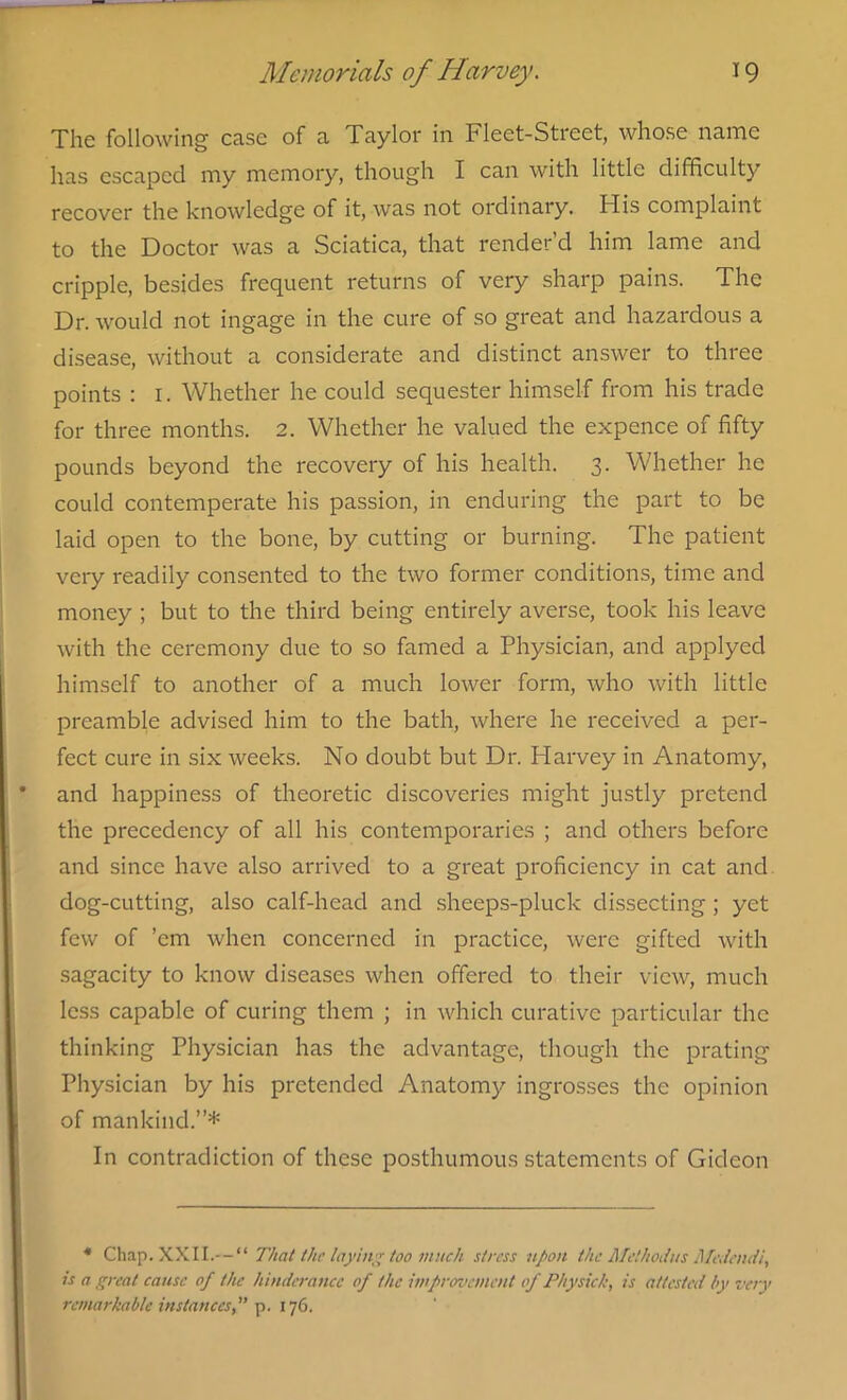 The following case of a Taylor in Fleet-Street, whose name has escaped my memory, though I can with little difficulty recover the knowledge of it, was not ordinary. His complaint to the Doctor was a Sciatica, that render’d him lame and cripple, besides frequent returns of very sharp pains. The Dr. would not ingage in the cure of so great and hazardous a disease, without a considerate and distinct answer to three points : 1. Whether he could sequester himself from his trade for three months. 2. Whether he valued the expence of fifty pounds beyond the recovery of his health. 3. Whether he could contemperate his passion, in enduring the part to be laid open to the bone, by cutting or burning. The patient very readily consented to the two former conditions, time and money ; but to the third being entirely averse, took his leave with the ceremony due to so famed a Physician, and applyed himself to another of a much lower form, who with little preamble advised him to the bath, where he received a per- fect cure in six weeks. No doubt but Dr. Harvey in Anatomy, and happiness of theoretic discoveries might justly pretend the precedency of all his contemporaries ; and others before and since have also arrived to a great proficiency in cat and dog-cutting, also calf-head and sheeps-pluck dissecting ; yet few of ’em when concerned in practice, were gifted with sagacity to know diseases when offered to their view, much less capable of curing them ; in which curative particular the thinking Physician has the advantage, though the prating Physician by his pretended Anatomy ingrosses the opinion of mankind.”* In contradiction of these posthumous statements of Gideon * Chap. XXII.That the laying too much stress upon the Melhodus Medendi, is a great cause of the hindcrancc of the improvement of Physich, is attested by very remarkable instances, p. 176.