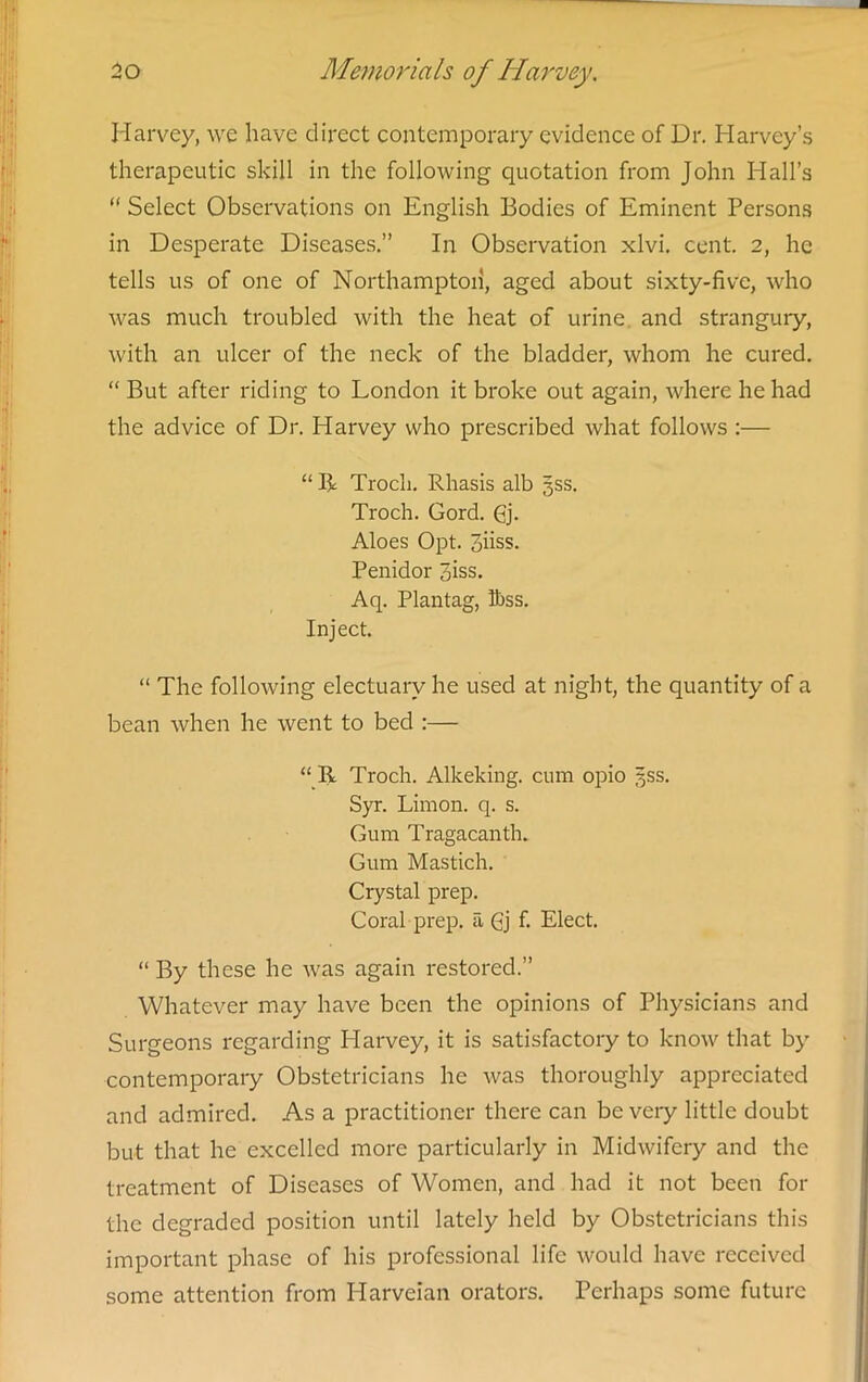 Harvey, we have direct contemporary evidence of Dr. Harvey’s therapeutic skill in the following quotation from John Hall’s “ Select Observations on English Bodies of Eminent Persons in Desperate Diseases.” In Observation xlvi. cent. 2, he tells us of one of Northampton, aged about sixty-five, who was much troubled with the heat of urine, and strangury, with an ulcer of the neck of the bladder, whom he cured. “ But after riding to London it broke out again, where he had the advice of Dr. Harvey who prescribed what follows :— “ R Trocli. Rhasis alb 3SS. Troch. Gord. Gj. Aloes Opt. 3hss. Penidor piss. Aq. Plantag, Ibss. Inject. “ The following electuary he used at night, the quantity of a bean when he went to bed :— “ R Troch. Alkeking. cum opio 5SS. Syr. Limon. q. s. Gum Tragacanth. Gum Mastich. Crystal prep. Coral prep, a Gj f. Elect. “ By these he was again restored.” Whatever may have been the opinions of Physicians and Surgeons regarding Harvey, it is satisfactory to know that by' contemporary Obstetricians he was thoroughly appreciated and admired. As a practitioner there can be veiy little doubt but that he excelled more particularly in Midwifery and the treatment of Diseases of Women, and had it not been for the degraded position until lately held by Obstetricians this important phase of his professional life would have received some attention from Harveian orators. Perhaps some future