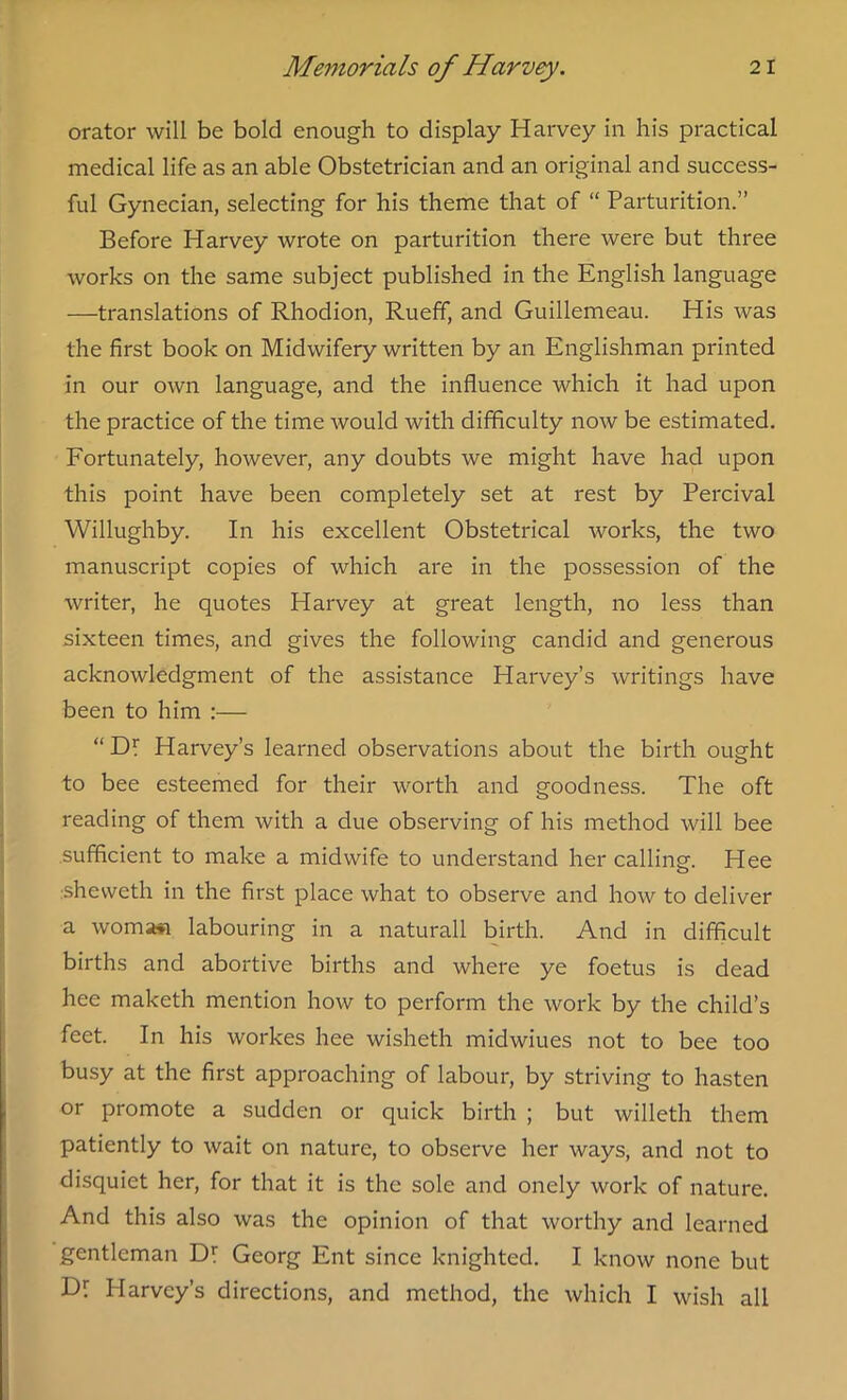 orator will be bold enough to display Harvey in his practical medical life as an able Obstetrician and an original and success- ful Gynecian, selecting for his theme that of “ Parturition.” Before Harvey wrote on parturition there were but three works on the same subject published in the English language —translations of Rhodion, Rueff, and Guillemeau. His was the first book on Midwifery written by an Englishman printed in our own language, and the influence which it had upon the practice of the time would with difficulty now be estimated. Fortunately, however, any doubts we might have had upon this point have been completely set at rest by Percival Willughby. In his excellent Obstetrical works, the two manuscript copies of which are in the possession of the writer, he quotes Harvey at great length, no less than sixteen times, and gives the following candid and generous acknowledgment of the assistance Harvey’s writings have been to him :— “ Dl Harvey’s learned observations about the birth ought to bee esteemed for their worth and goodness. The oft reading of them with a due observing of his method will bee sufficient to make a midwife to understand her calling. Hee sheweth in the first place what to observe and how to deliver a womj»i labouring in a naturall birth. And in difficult births and abortive births and where ye foetus is dead hee maketh mention how to perform the work by the child’s feet. In his workes hee wisheth midwiues not to bee too busy at the first approaching of labour, by striving to hasten or promote a sudden or quick birth ; but willeth them patiently to wait on nature, to observe her ways, and not to disquiet her, for that it is the sole and onely work of nature. And this also was the opinion of that worthy and learned gentleman Dr Georg Ent since knighted. I know none but Dr Plarvey’s directions, and method, the which I wish all