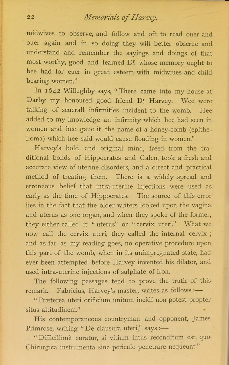 midwives to observe, and follow and oft to read ouer and ouer again and in so doing they will better obserue and understand and remember the sayings and doings of that most worthy, good and learned Dl whose memory ought to bee had for euer in great esteem with midwiues and child bearing women.” In 1642 Willughby says, “There came into my house at Darby my honoured good friend Harvey. Wee were talking of seuerall infirmities incident to the womb. Hee added to my knowledge an infirmity which hee had seen in women and hee gaue it the name of a honey-comb (epithe- lioma) which hee said would cause flouding in women.” Harvey’s bold and original mind, freed from the tra- ditional bonds of Hippocrates and Galen, took a fresh and accurate view of uterine disorders, and a direct and practical method of treating them. There is a widely spread and erroneous belief that intra-uterine injections were used as early as the time of Hippocrates. The source of this error lies in the fact that the older writers looked upon the vagina and uterus as one organ, and when they spoke of the former, they either called it “ uterus” or “ cervix uteri.” What we now call the cervix uteri, they called the internal cervix ; and as far as my reading goes, no operative procedure upon this part of the womb, when in its unimpregnated state, had ever been attempted before Harvey invented his dilator, and used intra-uterine injections of sulphate of iron. The following passages tend to prove the truth of this remark. Fabricius, Harvey’s master, writes as follows :— “ Pneterea uteri orificium unitum incidi non potest propter situs altitudinem.” His contemporaneous countryman and opponent, James Primrose, writing “ De clausura uteri,” says :— “ Difficillime curatur, si vitium intus reconditum est, quo Chirurgica instrumenta sine pcriculo penetrare nequeunt.”