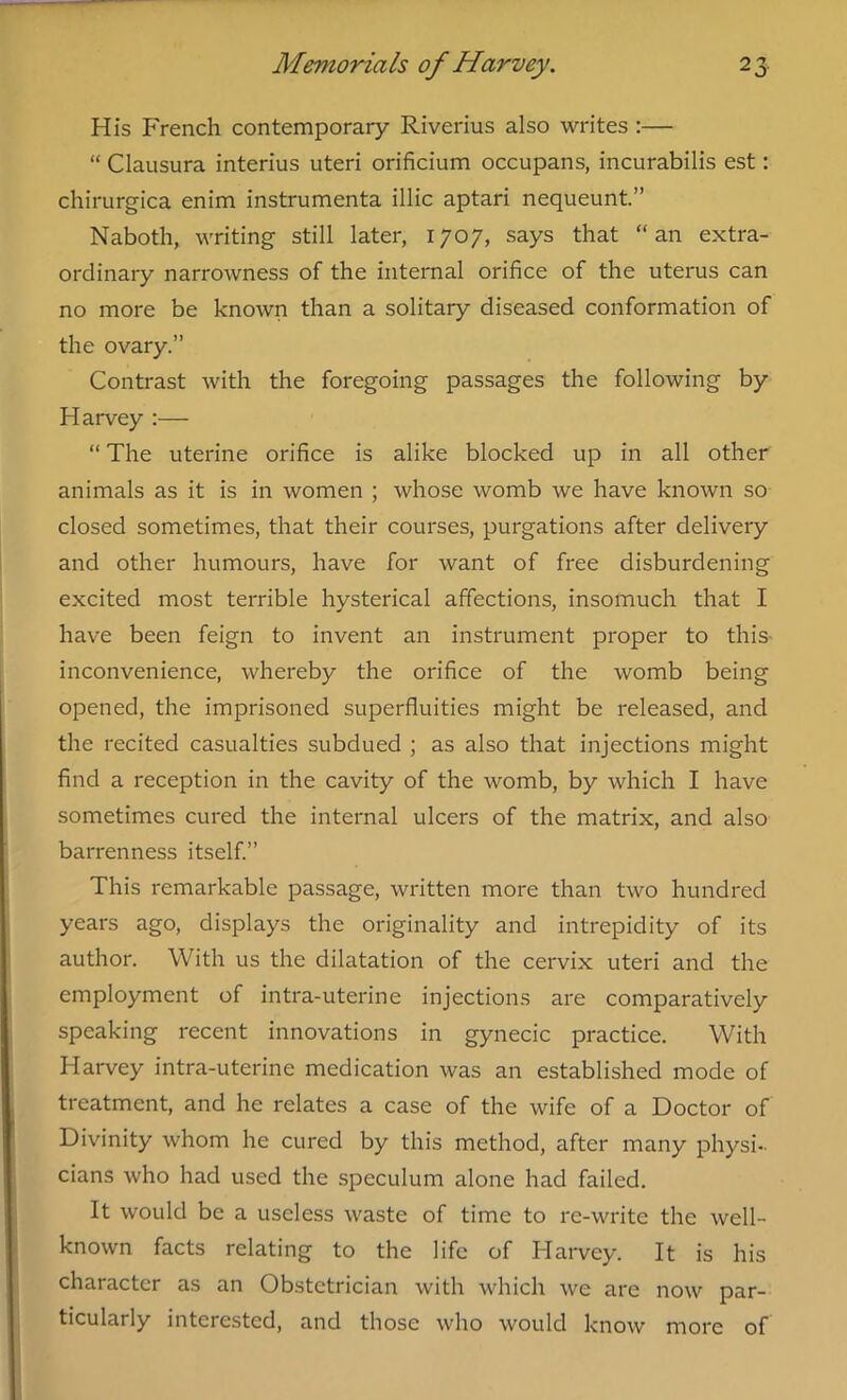 His French contemporary Riverius also writes :— “ Clausura interius uteri orificium occupans, incurabilis est: chirurgica enim instrumenta illic aptari nequeunt.” Naboth, writing still later, 1707, says that “ an extra- ordinary narrowness of the internal orifice of the uterus can no more be known than a solitary diseased conformation of the ovary.” Contrast with the foregoing passages the following by Harvey :— “ The uterine orifice is alike blocked up in all other animals as it is in women ; whose womb we have known so closed sometimes, that their courses, purgations after delivery and other humours, have for want of free disburdening excited most terrible hysterical affections, insomuch that I have been feign to invent an instrument proper to this inconvenience, whereby the orifice of the womb being opened, the imprisoned superfluities might be released, and the recited casualties subdued ; as also that injections might find a reception in the cavity of the womb, by which I have sometimes cured the internal ulcers of the matrix, and also barrenness itself.” This remarkable passage, written more than two hundred years ago, displays the originality and intrepidity of its author. With us the dilatation of the cervix uteri and the employment of intra-uterine injections are comparatively speaking recent innovations in gynecic practice. With Harvey intra-uterine medication was an established mode of treatment, and he relates a case of the wife of a Doctor of Divinity whom he cured by this method, after many physi- cians who had used the speculum alone had failed. It would be a useless waste of time to re-write the well- known facts relating to the life of Harvey. It is his character as an Obstetrician with which we are now par- ticularly interested, and those who would know more of