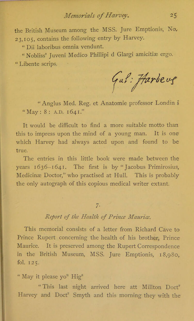 the British Museum among the MSS. Jure Emptionis, No. 23,105, contains the following entry by Harvey. “ Dii laboribus omnia vendunt. “ Nobliss0 Juveni Medico Phillipi d Glargi amicitiae ergo. “ Libente scrips. “Anglus Med. Reg. et Anatomie professor Londin i “ May : 8 : a.d. 1641.” It would be difficult to find a more suitable motto than this to impress upon the mind of a young man. It is one which Harvey had always acted upon and found to be true. The entries in this little book were made between the years 1636—1641. The first is by “Jacobus Primirosius, Medicinse Doctor,” who practised at Hull. This is probably the only autograph of this copious medical writer extant. 7- Report of the Health of Prince Maurice. This memorial consists of a letter from Richard Cave to Prince Rupert concerning the health of his brother, Prince Maurice. It is preserved among the Rupert Correspondence in the British Museum, MSS. Jure Emptionis, 18,980, fol. 125. “ May it please yo7 * * * 11 Higs “This last night arrived here att Millton Doctr Harvey and Doctr Smyth and this morning they with the
