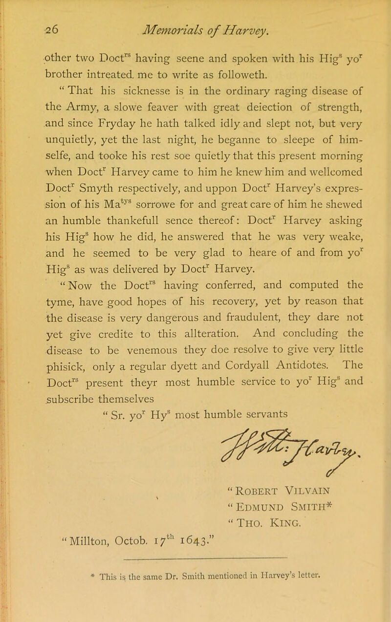 other two Doctrs having seene and spoken with his Higs yor brother intreated. me to write as followeth. “ That his sicknesse is in the ordinary raging disease of the Army, a slowe feaver with great deiection of strength, and since Fryday he hath talked idly and slept not, but very unquietly, yet the last night, he beganne to sleepe of him- selfe, and tooke his rest soe quietly that this present morning when Doctr Harvey came to him he knew him and welleomed Doctr Smyth respectively, and uppon Doctr Harvey’s expres- sion of his Matys sorrowe for and great care of him he shewed an humble thankefull sence thereof: Doctr Harvey asking his Higs how he did, he answered that he was very weake, and he seemed to be very glad to heare of and from yor Higs as was delivered by Doctr Harvey. “ Now the Doctrs having conferred, and computed the tyme, have good hopes of his recovery, yet by reason that the disease is very dangerous and fraudulent, they dare not yet give credite to this alteration. And concluding the disease to be venemous they doe resolve to give very little phisick, only a regular dyett and Cordyall Antidotes. The Doctr3 present theyr most humble service to yor Higs and subscribe themselves (( Sr. yo1' Hys most humble servants “Robert Vilvain “Edmund Smith* “ Tho. King. “Millton, Octob. 17th 1643.” * This is the same Dr. Smith mentioned in Harvey’s letter.