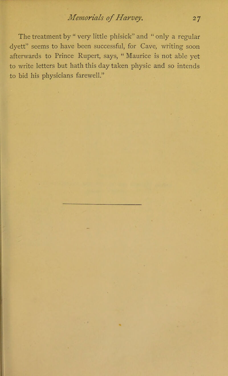 The treatment by “ very little phisick” and “ only a regular dyett” seems to have been successful, for Cave, waiting soon afterwards to Prince Rupert, says, “ Maurice is not able yet to write letters but hath this day taken physic and so intends to bid his physicians farewell.”