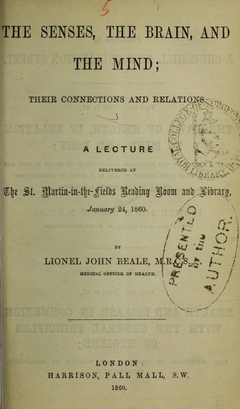 THE SENSES, THE BEAIN, ANH THE MIND; THEIE CONNECTIONS AND EELATIO^.^;vV ■ t ?■!•- A LECTURE DELIVERED AT St feaJiing itfum anlj ilnara, January 24, 1860. / ^ r.y\ I A- V- ! ^ ^ O I uj / LIONEL JOHN BEALE, J / ^ :d / / MEDICAL OFFICER OF HEALTH. 1 \a LONDON: HARRISON, PALL MALL, S.W.