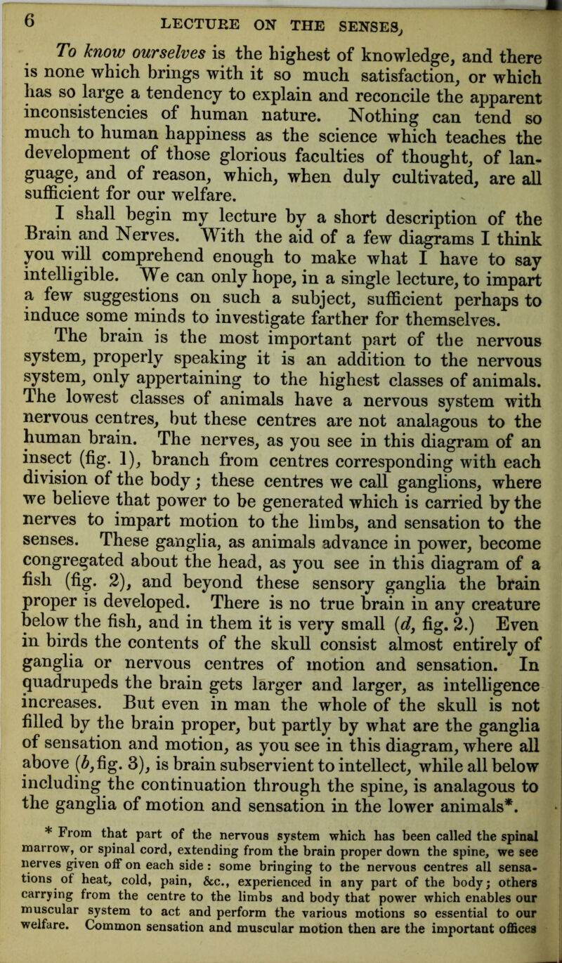 To know ourselves is the highest of knowledge, and there is none which brings with it so much satisfaction, or which has so large a tendency to explain and reconcile the apparent inconsistencies of human nature. Nothing can tend so much to human happiness as the science which teaches the development of those glorious faculties of thought, of lan- guage, and of reason, which, when duly cultivated, are all suflBcient for our welfare. I shall begin my lecture by a short description of the Brain and Nerves. With the aid of a few diagrams I think you will comprehend enough to make what I have to say intelligible. We can only hope, in a single lecture, to impart a few suggestions on such a subject, sufficient perhaps to induce some minds to investigate farther for themselves. The brain is the most important part of the nervous system, properly speaking it is an addition to the nervous system, only appertaining to the highest classes of animals. The lowest classes of animals have a nervous system with nervous centres, but these centres are not analagous to the human brain. The nerves, as you see in this diagram of an insect (fig. 1), branch from centres corresponding with each division of the body; these centres we call ganglions, where we believe that power to be generated which is carried by the nerves to impart motion to the limbs, and sensation to the senses. These ganglia, as animals advance in power, become congregated about the head, as you see in this diagram of a fish (fig. 2), and beyond these sensory ganglia the brain proper is developed. There is no true brain in any creature below the fish, and in them it is very small {d, fig. 2.) Even in birds the contents of the skull consist almost entirely of ganglia or nervous centres of motion and sensation. In quadrupeds the brain gets larger and larger, as intelligence increases. But even in man the whole of the skull is not filled by the brain proper, but partly by what are the ganglia of sensation and motion, as you see in this diagram, where all above (^,fig. 3), is brain subservient to intellect, while all below including the continuation through the spine, is analagous to the ganglia of motion and sensation in the lower animals*. * From that part of the nervous system which has been called the spinal marrow, or spinal cord, extending from the brain proper down the spine, we see nerves given off on each side : some bringing to the nervous centres all sensa- tions of heat, cold, pain, &c., experienced in any part of the body; others carrying from the centre to the limbs and body that power which enables our muscular system to act and perform the various motions so essential to our welfare. Ck>mmon sensation and muscular motion then are the important offices