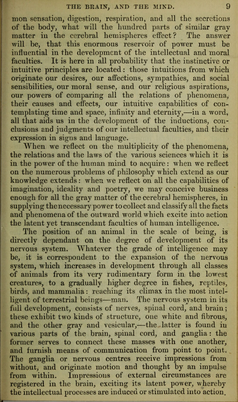 mon sensation, digestion, respiration, and all the secretions of the body, what will the hundred parts of similar gray matter in the cerebral hemispheres effect? The answer will be, that this enormous reservoir of power must be influential in the development of the intellectual and moral faculties. It is here in all probability that the instinctive or intuitive principles are located: those intuitions from which originate our desires, our affections, sympathies, and social sensibilities, our moral sense, and our religious aspirations, our powers of comparing all the relations of phenomena, their causes and effects, our intuitive capabilities of con- templating time and space, infinity and eternity,—in a word, all that aids us in the development of the inductions, con- clusions and judgments of our intellectual faculties, and their expression in signs and language. When we reflect on the multiplicity of the phenomena, the relations and the laws of the various sciences which it is in the power of the human mind to acquire: when we reflect on the numerous problems of philosophy which extend as our knowledge extends: when Ave reflect on all the capabilities of imagination, ideality and poetry, we may conceive business enough for all the gray matter of the cerebral hemispheres, in supplying the necessary power to collect and classify all the facts and phenomena of the outward world which excite into action the latent yet transcendant faculties of human intelligence. The position of an animal in the scale of being, is directly dependant on the degree of development of its nervous system. Whatever the grade of intelligence may be, it is correspondent to the expansion of the nervous system, which increases in development through all classes of animals from its very rudimentary form in the lowest creatures, to a gradually higher degree in fishes, reptiles, birds, and mammalia: reaching its climax in the most intel- ligent of terrestrial beings—man. The nervous system in its full development, consists of nerves, spinal cord, and brain; I these exhibit two kinds of structure, one white and fibrous, 1 and the other gray and vesicular,—the latter is found in i various parts of the brain, spinal cord, and ganglia: the I former serves to connect these masses with one another, I and furnish means of communication from point to point. ^ I The ganglia or nervous centres receive impressions from I without, and originate motion and thought by an impulse ; from within. Impressions of external circumstances are registered in the brain, exciting its latent poAver, Avhereby the intellectual processes are induced or stimulated into action.