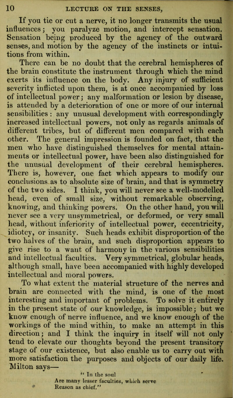 If you tie or cut a nerve, it no longer transmits the usual influences; you paralyze motion, and intercept sensation. Sensation being produced by the agency of the outward senses, and motion by the agency of the instincts or intui- tions from within. There can be no doubt that the cerebral hemispheres of the brain constitute the instrument through which the mind exerts its influence on the body. Any injury of sufficient severity inflicted upon them, is at once accompanied by loss of intellectual power; any malformation or lesion by disease, is attended by a deterioration of one or more of our internal sensibilities : any unusual development with correspondingly increased intellectual powers, not only as regards animals of difi’erent tribes, but of different men compared with each other. The general impression is founded on fact, that the men wffio have distinguished themselves for mental attain- ments or intellectual power, have been also distinguished for the unuspal development of their cerebral hemispheres. There is, however, one fact which appears to modify our conclusions as to absolute size of brain, and that is symmetry of the two sides. I think, you will never see a well-modelled head, even of small size, without remarkable observing, knowing, and thinking powers. On the other hand, you will never see a very unsymmetrical, or deformed, or very small head, without inferiority of intellectual power, eccentricity, idiotcy, or insanity. Such heads exhibit disproportion of the two halves of the brain, and such disproportion appears to give rise to a want of harmony in the various sensibilities and intellectual faculties. Very symmetrical, globular heads, although small, have been accompanied with highly developed intelleetual and moral powers. To what extent the material structure of the nerves and brain are connected with the mind, is one of the most interesting and important of problems. To solve it entirely in the present state of our knowledge, is impossible; but we know enough of nerve influence, and we know enough of the workings of the mind within, to make an attempt in this direction; and I think the inquiry in itself will not only tend to elevate our thoughts beyond the present transitory stage of our existence, but also enable us to carry out with more satisfaction the purposes and objects of our daily life. Milton says— “In the soul Are many lesser faculties, which serve ♦ Reason as chief/'