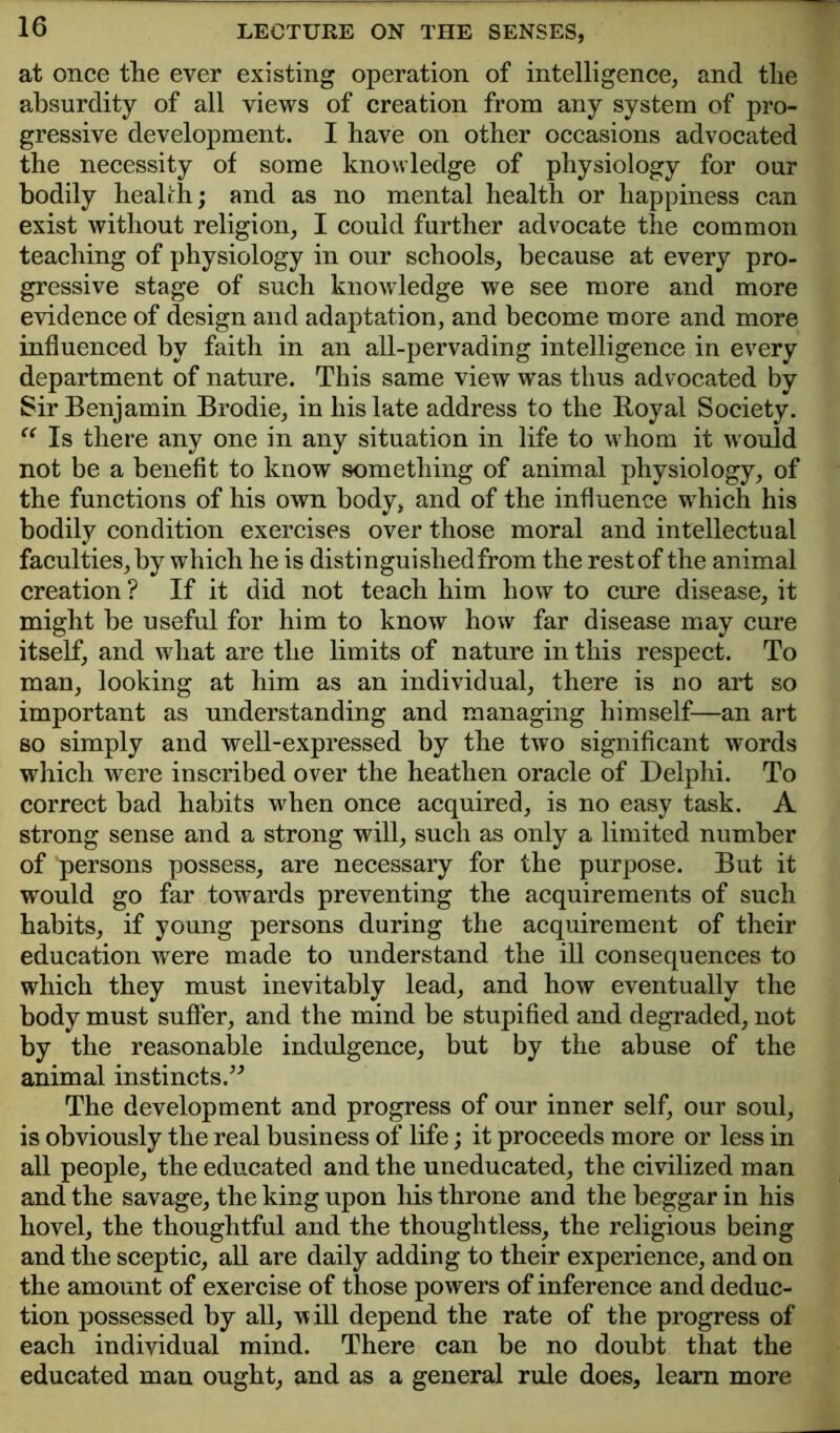 at once the ever existing operation of intelligence, and the absurdity of all views of creation from any system of pro- gressive development. I have on other occasions advocated the necessity of some knowledge of physiology for our bodily healrh; and as no mental health or happiness can exist without religion, I could further advocate the common teaching of physiology in our schools, because at every pro- gressive stage of such knowledge we see more and more evidence of design and adaptation, and become more and more influenced by faith in an all-pervading intelligence in every department of nature. This same view was thus advocated by Sir Benjamin Brodie, in his late address to the Royal Society. Is there any one in any situation in life to whom it would not be a benefit to know something of animal physiology, of the functions of his own body, and of the influence which his bodily condition exercises over those moral and intellectual faculties, by which he is distinguished from the rest of the animal creation ? If it did not teach him how to cure disease, it might be useful for him to know how far disease may cure itself, and what are the limits of nature in this respect. To man, looking at him as an individual, there is no art so important as understanding and managing himself—an art so simply and well-expressed by the two significant words which were inscribed over the heathen oracle of Delphi. To correct bad habits when once acquired, is no easy task. A strong sense and a strong will, such as only a limited number of persons possess, are necessary for the purpose. But it would go far towards preventing the acquirements of such habits, if young persons during the acquirement of their education were made to understand the ill consequences to which they must inevitably lead, and how eventually the body must suffer, and the mind be stupified and degraded, not by the reasonable indulgence, but by the abuse of the animal instincts.^^ The development and progress of our inner self, our soul, is obviously the real business of life; it proceeds more or less in all people, the educated and the uneducated, the civilized man and the savage, the king upon his throne and the beggar in his hovel, the thoughtful and the thoughtless, the religious being and the sceptic, all are daily adding to their experience, and on the amount of exercise of those powers of inference and deduc- tion possessed by all, will depend the rate of the progress of each individual mind. There can be no doubt that the educated man ought, and as a general rule does, learn more