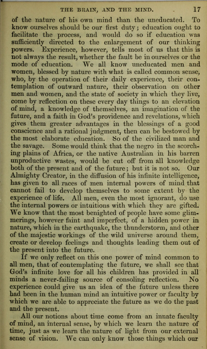 of the nature of his own mind than the uneducated. To know ourselves should be our first duty; education ought to facilitate the process, and would do so if education was suflSciently directed to the enlargement of our thinking powers. Experience, however, tells most of us that this is not always the result, whether the fault be in ourselves or the mode of education. We all know uneducated men and women, blessed by nature with what is called common sense, who, by the operation of their daily experience, their con- templation of outward nature, their observation on other men and women, and the state of society in which they live, come by reflection on these every day things to an elevation of mind, a knowledge of themselves, an imagination of the future, and a faith in God^s providence and revelations, which gives them greater advantages in the blessings of a good conscience and a rational judgment, then can be bestowed by the most elaborate education. So of the civilized man and the savage. Some would think that the negro in the scorch- ing plains of Africa, or the native Australian in his barren unproductive wastes, would be cut off from all knowledge both of the present and of the future; but it is not so. Our Almighty Creator, in the diffusion of his infinite intelligence, has given to all races of men internal powers of mind that cannot fail to develop themselves to some extent by the experience of life. All men, even the most ignorant, do use the internal powers or intuitions with which they are gifted. We know that the most benighted of people have some glim- merings, however faint and imperfect, of a hidden power in nature, which in the earthquake, the thunderstorm, and other of the majestic workings of the wild universe around them, create or develop feelings and thoughts leading them out of the present into the future. If we only reflect on this one power of mind common to all men, that of contemplating the future, we shall see that God^s infinite love for all his children has provided in all minds a never-failing source of consoling reflection. No experience could give us an idea of the future unless there had been in the human mind an intuitive power or faculty by which we are able to appreciate the future as we do the past and the present. All our notions about time come from an innate faculty of mind, an internal sense, by which we learn the nature of time, just as we learn the nature of light from our external sense of vision. We can only know those things which our
