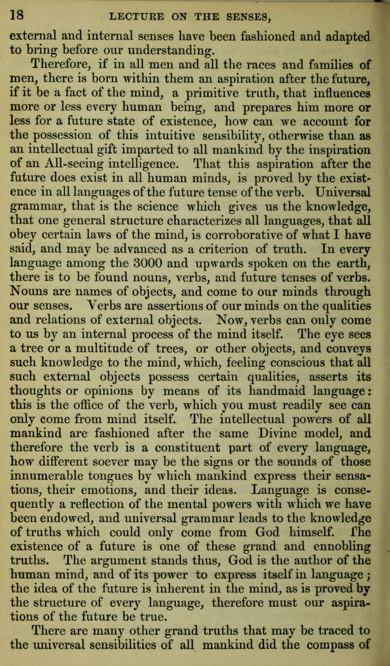 external and internal senses have been fashioned and adapted to bring before our understanding. Therefore, if in all men and all the races and families of men, there is born within them an aspiration after the future, if it be a fact of the mind, a primitive truth, that influences more or less every human being, and prepares him more or less for a future state of existence, how can we account for the possession of this intuitive sensibility, otherwise than as an intellectual gift imparted to all mankind by the inspiration of an All-seeing intelligence. That this aspiration after the future does exist in all human minds, is proved by the exist- ence in aU languages of the future tense of the verb. Universal grammar, that is the science which gives us the knowledge, that one general structure characterizes all languages, that all obey certain laws of the mind, is corroborative of what I have said, and may be advanced as a criterion of truth. In every language among the 3000 and upwards spoken on the earth, there is to be found nouns, verbs, and future tenses of verbs. Nouns are names of objects, and come to our minds through our senses. Verbs are assertions of our minds on the qualities and relations of external objects. Now, verbs can only come to us by an internal process of the mind itself. The eye sees a tree or a multitude of trees, or other objects, and conveys such knowledge to the mind, which, feeling conscious that all such external objects possess certain qualities, asserts its thoughts or opinions by means of its handmaid language: this is the office of the verb, which you must readily see can only come from mind itself. The intellectual powers of all mankind are fashioned after the same Divine model, and therefore the verb is a constituent part of every language, how different soever may be the signs or the sounds of those innumerable tongues by which mankind express their sensa- tions, their emotions, and their ideas. Language is conse- quently a reflection of the mental powers with which we have been endowed, and universal grammar leads to the knowledge of truths which could only come from God himself. The existence of a future is one of these grand and ennobling truths. The argument stands thus, God is the author of the human mind, and of its power to express itself in language; the idea of the future is inherent in the mind, as is proved by the structure of every language, therefore must our aspira- tions of the future be true. There are many other grand truths that may be traced to the universal sensibilities of all mankind did the compass of