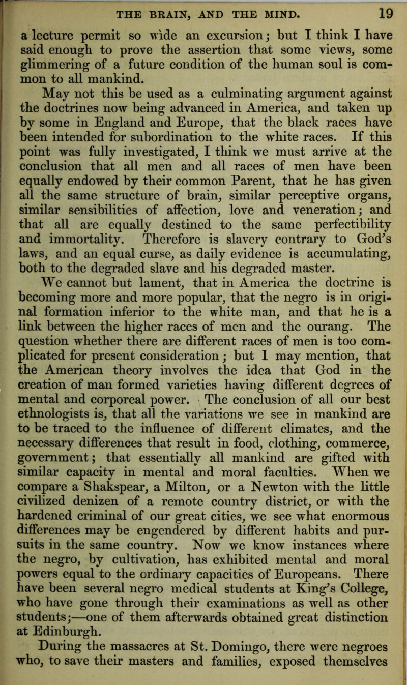a lecture permit so wide an excursion; but I think I have said enough to prove the assertion that some views, some glimmering of a future condition of the human soul is com- mon to all mankind. May not this be used as a culminating argument against the doctrines now being advanced in America, and taken up by some in England and Europe, that the black races have been intended for subordination to the white races. If this point was fully investigated, I think we must arrive at the conclusion that all men and all races of men have been ! equally endowed by their common Parent, that he has given I all the same structure of brain, similar perceptive organs, similar sensibilities of affection, love and veneration; and that all are equally destined to the same perfectibility and immortality. Therefore is slavery contrary to God^s laws, and an equal curse, as daily evidence is accumulating, both to the degraded slave and his degraded master. We cannot but lament, that in America the doctrine is becoming more and more popular, that the negro is in origi- nal formation inferior to the white man, and that he is a link between the higher races of men and the ourang. The question whether there are different races of men is too com- plicated for present consideration; but 1 may mention, that the American theory involves the idea that God in the creation of man formed varieties having different degrees of mental and corporeal power. The conclusion of all our best ethnologists is, that all the variations we see in mankind are to be traced to the influence of different climates, and the necessary differences that result in food, clothing, commerce, government; that essentially all mankind are gifted with similar capacity in mental and moral faculties. When we compare a Shakspear, a Milton, or a Newton with the little civilized denizen of a remote country district, or with the hardened criminal of our great cities, we see what enormous differences may be engendered by different habits and pur- suits in the same country. Now we know instances where the negro, by cultivation, has exhibited mental and moral powers equal to the ordinary capacities of Europeans. There have been several negro medical students at King^s CoUege, who have gone through their examinations as well as other students;—one of them afterwards obtained great distinction at Edinburgh. During the massacres at St. Domingo, there were negroes who, to save their masters and families, exposed themselves
